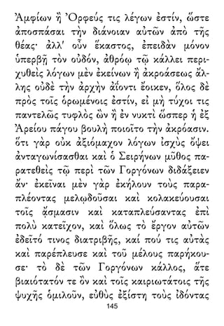 Ἀμφίων ἢ Ὀρφεύς τις λέγων ἐστίν, ὥστε
ἀποσπάσαι τὴν διάνοιαν αὐτῶν ἀπὸ τῆς
θέας· ἀλλ' οὖν ἕκαστος, ἐπειδὰν μόνον
ὑπερβῇ τὸν οὐδόν, ἀθρόῳ τῷ κάλλει περι-
χυθεὶς λόγων μὲν ἐκείνων ἢ ἀκροάσεως ἄλ-
λης οὐδὲ τὴν ἀρχὴν ἀΐοντι ἔοικεν, ὅλος δὲ
πρὸς τοῖς ὁρωμένοις ἐστίν, εἰ μὴ τύχοι τις
παντελῶς τυφλὸς ὢν ἢ ἐν νυκτὶ ὥσπερ ἡ ἐξ
Ἀρείου πάγου βουλὴ ποιοῖτο τὴν ἀκρόασιν.
ὅτι γὰρ οὐκ ἀξιόμαχον λόγων ἰσχὺς ὄψει
ἀνταγωνίσασθαι καὶ ὁ Σειρήνων μῦθος πα-
ρατεθεὶς τῷ περὶ τῶν Γοργόνων διδάξειεν
ἄν· ἐκεῖναι μὲν γὰρ ἐκήλουν τοὺς παρα-
πλέοντας μελῳδοῦσαι καὶ κολακεύουσαι
τοῖς ᾄσμασιν καὶ καταπλεύσαντας ἐπὶ
πολὺ κατεῖχον, καὶ ὅλως τὸ ἔργον αὐτῶν
ἐδεῖτό τινος διατριβῆς, καί πού τις αὐτὰς
καὶ παρέπλευσε καὶ τοῦ μέλους παρήκου-
σε· τὸ δὲ τῶν Γοργόνων κάλλος, ἅτε
βιαιότατόν τε ὂν καὶ τοῖς καιριωτάτοις τῆς
ψυχῆς ὁμιλοῦν, εὐθὺς ἐξίστη τοὺς ἰδόντας
145
 