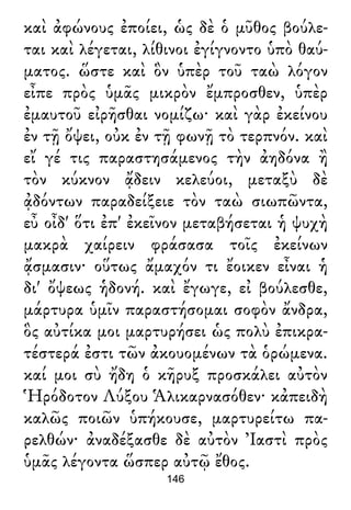 καὶ ἀφώνους ἐποίει, ὡς δὲ ὁ μῦθος βούλε-
ται καὶ λέγεται, λίθινοι ἐγίγνοντο ὑπὸ θαύ-
ματος. ὥστε καὶ ὃν ὑπὲρ τοῦ ταὼ λόγον
εἶπε πρὸς ὑμᾶς μικρὸν ἔμπροσθεν, ὑπὲρ
ἐμαυτοῦ εἰρῆσθαι νομίζω· καὶ γὰρ ἐκείνου
ἐν τῇ ὄψει, οὐκ ἐν τῇ φωνῇ τὸ τερπνόν. καὶ
εἴ γέ τις παραστησάμενος τὴν ἀηδόνα ἢ
τὸν κύκνον ᾄδειν κελεύοι, μεταξὺ δὲ
ᾀδόντων παραδείξειε τὸν ταὼ σιωπῶντα,
εὖ οἶδ' ὅτι ἐπ' ἐκεῖνον μεταβήσεται ἡ ψυχὴ
μακρὰ χαίρειν φράσασα τοῖς ἐκείνων
ᾄσμασιν· οὕτως ἄμαχόν τι ἔοικεν εἶναι ἡ
δι' ὄψεως ἡδονή. καὶ ἔγωγε, εἰ βούλεσθε,
μάρτυρα ὑμῖν παραστήσομαι σοφὸν ἄνδρα,
ὃς αὐτίκα μοι μαρτυρήσει ὡς πολὺ ἐπικρα-
τέστερά ἐστι τῶν ἀκουομένων τὰ ὁρώμενα.
καί μοι σὺ ἤδη ὁ κῆρυξ προσκάλει αὐτὸν
Ἡρόδοτον Λύξου Ἁλικαρνασόθεν· κἀπειδὴ
καλῶς ποιῶν ὑπήκουσε, μαρτυρείτω πα-
ρελθών· ἀναδέξασθε δὲ αὐτὸν Ἰαστὶ πρὸς
ὑμᾶς λέγοντα ὥσπερ αὐτῷ ἔθος.
146
 