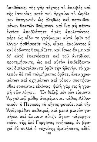 ὑποθέσεις. τῆς γὰρ τέχνης τὸ ἀκριβὲς καὶ
τῆς ἱστορίας μετὰ τοῦ ἀρχαίου τὸ ὠφέλι-
μον ἐπαγωγὸν ὡς ἀληθῶς καὶ πεπαιδευ-
μένων θεατῶν δεόμενον. καὶ ἵνα μὴ πάντα
ἐκεῖσε ἀποβλέπητε ἡμᾶς ἀπολιπόντες,
φέρε ὡς οἷόν τε γράψωμαι αὐτὰ ὑμῖν τῷ
λόγῳ· ἡσθήσεσθε γάρ, οἶμαι, ἀκούοντες ἃ
καὶ ὁρῶντες θαυμάζετε. καὶ ἴσως ἄν με καὶ
δι' αὐτὸ ἐπαινέσαιτε καὶ τοῦ ἀντιδίκου
προτιμήσαιτε, ὡς καὶ αὐτὸν ἐπιδείξαντα
καὶ διπλασιάσαντα ὑμῖν τὴν ἡδονήν. τὸ χα-
λεπὸν δὲ τοῦ τολμήματος ὁρᾶτε, ἄνευ χρω-
μάτων καὶ σχημάτων καὶ τόπου συστήσα-
σθαι τοσαύτας εἰκόνας· ψιλὴ γάρ τις ἡ γρα-
φὴ τῶν λόγων. Ἐν δεξιᾷ μὲν οὖν εἰσιόντι
Ἀργολικῷ μύθῳ ἀναμέμικται πάθος Αἰθιο-
πικόν· ὁ Περσεὺς τὸ κῆτος φονεύει καὶ τὴν
Ἀνδρομέδαν καθαιρεῖ, καὶ μετὰ μικρὸν γα-
μήσει καὶ ἄπεισιν αὐτὴν ἄγων· πάρεργον
τοῦτο τῆς ἐπὶ Γοργόνας πτήσεως. ἐν βρα-
χεῖ δὲ πολλὰ ὁ τεχνίτης ἐμιμήσατο, αἰδῶ
148
 