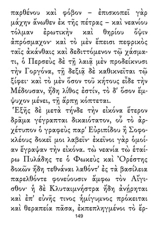 παρθένου καὶ φόβον – ἐπισκοπεῖ γὰρ
μάχην ἄνωθεν ἐκ τῆς πέτρας – καὶ νεανίου
τόλμαν ἐρωτικὴν καὶ θηρίου ὄψιν
ἀπρόσμαχον· καὶ τὸ μὲν ἔπεισι πεφρικὸς
ταῖς ἀκάνθαις καὶ δεδιττόμενον τῷ χάσμα-
τι, ὁ Περσεὺς δὲ τῇ λαιᾷ μὲν προδείκνυσι
τὴν Γοργόνα, τῇ δεξιᾷ δὲ καθικνεῖται τῷ
ξίφει· καὶ τὸ μὲν ὅσον τοῦ κήτους εἶδε τὴν
Μέδουσαν, ἤδη λίθος ἐστίν, τὸ δ' ὅσον ἔμ-
ψυχον μένει, τῇ ἅρπῃ κόπτεται.
Ἑξῆς δὲ μετὰ τήνδε τὴν εἰκόνα ἕτερον
δρᾶμα γέγραπται δικαιότατον, οὗ τὸ ἀρ-
χέτυπον ὁ γραφεὺς παρ' Εὐριπίδου ἢ Σοφο-
κλέους δοκεῖ μοι λαβεῖν· ἐκεῖνοι γὰρ ὁμοί-
αν ἔγραψαν τὴν εἰκόνα. τὼ νεανία τὼ ἑταί-
ρω Πυλάδης τε ὁ Φωκεὺς καὶ Ὀρέστης
δοκῶν ἤδη τεθνάναι λαθόντ' ἐς τὰ βασίλεια
παρελθόντε φονεύουσιν ἄμφω τὸν Αἴγι-
σθον· ἡ δὲ Κλυταιμνήστρα ἤδη ἀνῄρηται
καὶ ἐπ' εὐνῆς τινος ἡμίγυμνος πρόκειται
καὶ θεραπεία πᾶσα, ἐκπεπληγμένοι τὸ ἔρ-
149
 