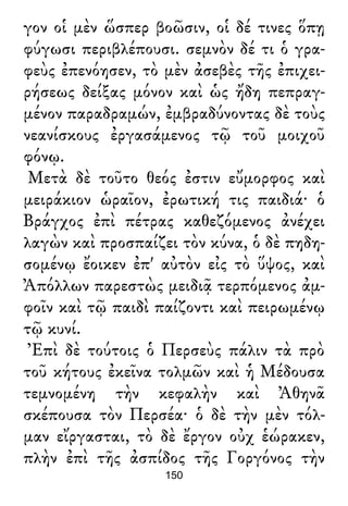 γον οἱ μὲν ὥσπερ βοῶσιν, οἱ δέ τινες ὅπῃ
φύγωσι περιβλέπουσι. σεμνὸν δέ τι ὁ γρα-
φεὺς ἐπενόησεν, τὸ μὲν ἀσεβὲς τῆς ἐπιχει-
ρήσεως δείξας μόνον καὶ ὡς ἤδη πεπραγ-
μένον παραδραμών, ἐμβραδύνοντας δὲ τοὺς
νεανίσκους ἐργασάμενος τῷ τοῦ μοιχοῦ
φόνῳ.
Μετὰ δὲ τοῦτο θεός ἐστιν εὔμορφος καὶ
μειράκιον ὡραῖον, ἐρωτική τις παιδιά· ὁ
Βράγχος ἐπὶ πέτρας καθεζόμενος ἀνέχει
λαγὼν καὶ προσπαίζει τὸν κύνα, ὁ δὲ πηδη-
σομένῳ ἔοικεν ἐπ' αὐτὸν εἰς τὸ ὕψος, καὶ
Ἀπόλλων παρεστὼς μειδιᾷ τερπόμενος ἀμ-
φοῖν καὶ τῷ παιδὶ παίζοντι καὶ πειρωμένῳ
τῷ κυνί.
Ἐπὶ δὲ τούτοις ὁ Περσεὺς πάλιν τὰ πρὸ
τοῦ κήτους ἐκεῖνα τολμῶν καὶ ἡ Μέδουσα
τεμνομένη τὴν κεφαλὴν καὶ Ἀθηνᾶ
σκέπουσα τὸν Περσέα· ὁ δὲ τὴν μὲν τόλ-
μαν εἴργασται, τὸ δὲ ἔργον οὐχ ἑώρακεν,
πλὴν ἐπὶ τῆς ἀσπίδος τῆς Γοργόνος τὴν
150
 