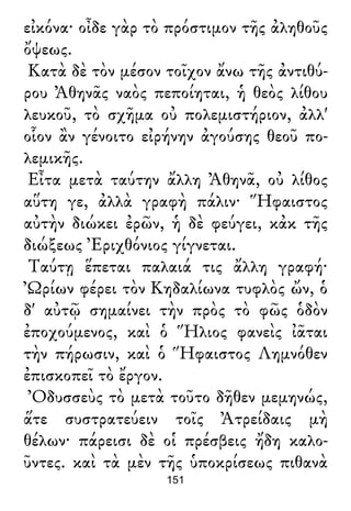 εἰκόνα· οἶδε γὰρ τὸ πρόστιμον τῆς ἀληθοῦς
ὄψεως.
Κατὰ δὲ τὸν μέσον τοῖχον ἄνω τῆς ἀντιθύ-
ρου Ἀθηνᾶς ναὸς πεποίηται, ἡ θεὸς λίθου
λευκοῦ, τὸ σχῆμα οὐ πολεμιστήριον, ἀλλ'
οἷον ἂν γένοιτο εἰρήνην ἀγούσης θεοῦ πο-
λεμικῆς.
Εἶτα μετὰ ταύτην ἄλλη Ἀθηνᾶ, οὐ λίθος
αὕτη γε, ἀλλὰ γραφὴ πάλιν· Ἥφαιστος
αὐτὴν διώκει ἐρῶν, ἡ δὲ φεύγει, κἀκ τῆς
διώξεως Ἐριχθόνιος γίγνεται.
Ταύτῃ ἕπεται παλαιά τις ἄλλη γραφή·
Ὠρίων φέρει τὸν Κηδαλίωνα τυφλὸς ὤν, ὁ
δ' αὐτῷ σημαίνει τὴν πρὸς τὸ φῶς ὁδὸν
ἐποχούμενος, καὶ ὁ Ἥλιος φανεὶς ἰᾶται
τὴν πήρωσιν, καὶ ὁ Ἥφαιστος Λημνόθεν
ἐπισκοπεῖ τὸ ἔργον.
Ὀδυσσεὺς τὸ μετὰ τοῦτο δῆθεν μεμηνώς,
ἅτε συστρατεύειν τοῖς Ἀτρείδαις μὴ
θέλων· πάρεισι δὲ οἱ πρέσβεις ἤδη καλο-
ῦντες. καὶ τὰ μὲν τῆς ὑποκρίσεως πιθανὰ
151
 