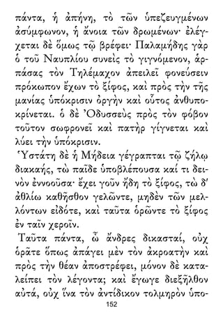 πάντα, ἡ ἀπήνη, τὸ τῶν ὑπεζευγμένων
ἀσύμφωνον, ἡ ἄνοια τῶν δρωμένων· ἐλέγ-
χεται δὲ ὅμως τῷ βρέφει· Παλαμήδης γὰρ
ὁ τοῦ Ναυπλίου συνεὶς τὸ γιγνόμενον, ἁρ-
πάσας τὸν Τηλέμαχον ἀπειλεῖ φονεύσειν
πρόκωπον ἔχων τὸ ξίφος, καὶ πρὸς τὴν τῆς
μανίας ὑπόκρισιν ὀργὴν καὶ οὗτος ἀνθυπο-
κρίνεται. ὁ δὲ Ὀδυσσεὺς πρὸς τὸν φόβον
τοῦτον σωφρονεῖ καὶ πατὴρ γίγνεται καὶ
λύει τὴν ὑπόκρισιν.
Ὑστάτη δὲ ἡ Μήδεια γέγραπται τῷ ζήλῳ
διακαής, τὼ παῖδε ὑποβλέπουσα καί τι δει-
νὸν ἐννοοῦσα· ἔχει γοῦν ἤδη τὸ ξίφος, τὼ δ'
ἀθλίω καθῆσθον γελῶντε, μηδὲν τῶν μελ-
λόντων εἰδότε, καὶ ταῦτα ὁρῶντε τὸ ξίφος
ἐν ταῖν χεροῖν.
Ταῦτα πάντα, ὦ ἄνδρες δικασταί, οὐχ
ὁρᾶτε ὅπως ἀπάγει μὲν τὸν ἀκροατὴν καὶ
πρὸς τὴν θέαν ἀποστρέφει, μόνον δὲ κατα-
λείπει τὸν λέγοντα; καὶ ἔγωγε διεξῆλθον
αὐτά, οὐχ ἵνα τὸν ἀντίδικον τολμηρὸν ὑπο-
152
 