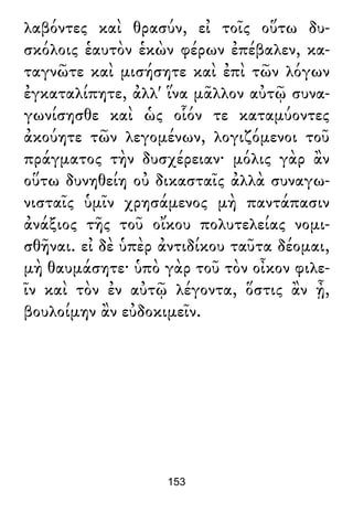 λαβόντες καὶ θρασύν, εἰ τοῖς οὕτω δυ-
σκόλοις ἑαυτὸν ἑκὼν φέρων ἐπέβαλεν, κα-
ταγνῶτε καὶ μισήσητε καὶ ἐπὶ τῶν λόγων
ἐγκαταλίπητε, ἀλλ' ἵνα μᾶλλον αὐτῷ συνα-
γωνίσησθε καὶ ὡς οἷόν τε καταμύοντες
ἀκούητε τῶν λεγομένων, λογιζόμενοι τοῦ
πράγματος τὴν δυσχέρειαν· μόλις γὰρ ἂν
οὕτω δυνηθείη οὐ δικασταῖς ἀλλὰ συναγω-
νισταῖς ὑμῖν χρησάμενος μὴ παντάπασιν
ἀνάξιος τῆς τοῦ οἴκου πολυτελείας νομι-
σθῆναι. εἰ δὲ ὑπὲρ ἀντιδίκου ταῦτα δέομαι,
μὴ θαυμάσητε· ὑπὸ γὰρ τοῦ τὸν οἶκον φιλε-
ῖν καὶ τὸν ἐν αὐτῷ λέγοντα, ὅστις ἂν ᾖ,
βουλοίμην ἂν εὐδοκιμεῖν.
153
 