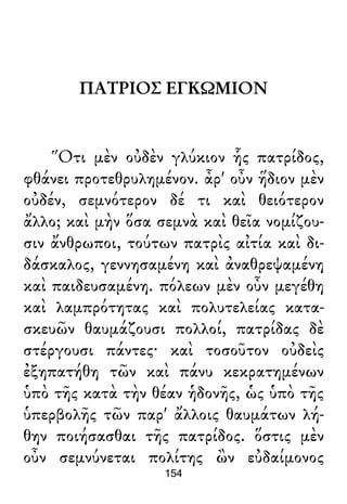 ΠΑΤΡΙΟΣ ΕΓΚΩΜΙΟΝ
Ὅτι μὲν οὐδὲν γλύκιον ἧς πατρίδος,
φθάνει προτεθρυλημένον. ἆρ' οὖν ἥδιον μὲν
οὐδέν, σεμνότερον δέ τι καὶ θειότερον
ἄλλο; καὶ μὴν ὅσα σεμνὰ καὶ θεῖα νομίζου-
σιν ἄνθρωποι, τούτων πατρὶς αἰτία καὶ δι-
δάσκαλος, γεννησαμένη καὶ ἀναθρεψαμένη
καὶ παιδευσαμένη. πόλεων μὲν οὖν μεγέθη
καὶ λαμπρότητας καὶ πολυτελείας κατα-
σκευῶν θαυμάζουσι πολλοί, πατρίδας δὲ
στέργουσι πάντες· καὶ τοσοῦτον οὐδεὶς
ἐξηπατήθη τῶν καὶ πάνυ κεκρατημένων
ὑπὸ τῆς κατὰ τὴν θέαν ἡδονῆς, ὡς ὑπὸ τῆς
ὑπερβολῆς τῶν παρ' ἄλλοις θαυμάτων λή-
θην ποιήσασθαι τῆς πατρίδος. ὅστις μὲν
οὖν σεμνύνεται πολίτης ὢν εὐδαίμονος
154
 