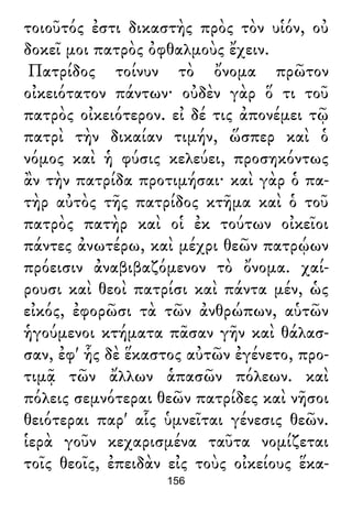 τοιοῦτός ἐστι δικαστὴς πρὸς τὸν υἱόν, οὐ
δοκεῖ μοι πατρὸς ὀφθαλμοὺς ἔχειν.
Πατρίδος τοίνυν τὸ ὄνομα πρῶτον
οἰκειότατον πάντων· οὐδὲν γὰρ ὅ τι τοῦ
πατρὸς οἰκειότερον. εἰ δέ τις ἀπονέμει τῷ
πατρὶ τὴν δικαίαν τιμήν, ὥσπερ καὶ ὁ
νόμος καὶ ἡ φύσις κελεύει, προσηκόντως
ἂν τὴν πατρίδα προτιμήσαι· καὶ γὰρ ὁ πα-
τὴρ αὐτὸς τῆς πατρίδος κτῆμα καὶ ὁ τοῦ
πατρὸς πατὴρ καὶ οἱ ἐκ τούτων οἰκεῖοι
πάντες ἀνωτέρω, καὶ μέχρι θεῶν πατρῴων
πρόεισιν ἀναβιβαζόμενον τὸ ὄνομα. χαί-
ρουσι καὶ θεοὶ πατρίσι καὶ πάντα μέν, ὡς
εἰκός, ἐφορῶσι τὰ τῶν ἀνθρώπων, αὑτῶν
ἡγούμενοι κτήματα πᾶσαν γῆν καὶ θάλασ-
σαν, ἐφ' ἧς δὲ ἕκαστος αὐτῶν ἐγένετο, προ-
τιμᾷ τῶν ἄλλων ἁπασῶν πόλεων. καὶ
πόλεις σεμνότεραι θεῶν πατρίδες καὶ νῆσοι
θειότεραι παρ' αἷς ὑμνεῖται γένεσις θεῶν.
ἱερὰ γοῦν κεχαρισμένα ταῦτα νομίζεται
τοῖς θεοῖς, ἐπειδὰν εἰς τοὺς οἰκείους ἕκα-
156
 