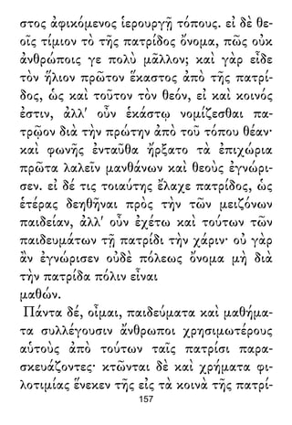 στος ἀφικόμενος ἱερουργῇ τόπους. εἰ δὲ θε-
οῖς τίμιον τὸ τῆς πατρίδος ὄνομα, πῶς οὐκ
ἀνθρώποις γε πολὺ μᾶλλον; καὶ γὰρ εἶδε
τὸν ἥλιον πρῶτον ἕκαστος ἀπὸ τῆς πατρί-
δος, ὡς καὶ τοῦτον τὸν θεόν, εἰ καὶ κοινός
ἐστιν, ἀλλ' οὖν ἑκάστῳ νομίζεσθαι πα-
τρῷον διὰ τὴν πρώτην ἀπὸ τοῦ τόπου θέαν·
καὶ φωνῆς ἐνταῦθα ἤρξατο τὰ ἐπιχώρια
πρῶτα λαλεῖν μανθάνων καὶ θεοὺς ἐγνώρι-
σεν. εἰ δέ τις τοιαύτης ἔλαχε πατρίδος, ὡς
ἑτέρας δεηθῆναι πρὸς τὴν τῶν μειζόνων
παιδείαν, ἀλλ' οὖν ἐχέτω καὶ τούτων τῶν
παιδευμάτων τῇ πατρίδι τὴν χάριν· οὐ γὰρ
ἂν ἐγνώρισεν οὐδὲ πόλεως ὄνομα μὴ διὰ
τὴν πατρίδα πόλιν εἶναι
μαθών.
Πάντα δέ, οἶμαι, παιδεύματα καὶ μαθήμα-
τα συλλέγουσιν ἄνθρωποι χρησιμωτέρους
αὑτοὺς ἀπὸ τούτων ταῖς πατρίσι παρα-
σκευάζοντες· κτῶνται δὲ καὶ χρήματα φι-
λοτιμίας ἕνεκεν τῆς εἰς τὰ κοινὰ τῆς πατρί-
157
 
