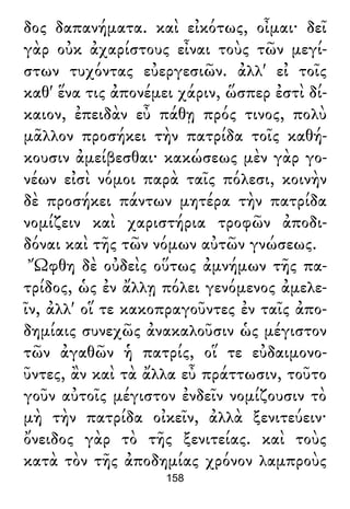 δος δαπανήματα. καὶ εἰκότως, οἶμαι· δεῖ
γὰρ οὐκ ἀχαρίστους εἶναι τοὺς τῶν μεγί-
στων τυχόντας εὐεργεσιῶν. ἀλλ' εἰ τοῖς
καθ' ἕνα τις ἀπονέμει χάριν, ὥσπερ ἐστὶ δί-
καιον, ἐπειδὰν εὖ πάθῃ πρός τινος, πολὺ
μᾶλλον προσήκει τὴν πατρίδα τοῖς καθή-
κουσιν ἀμείβεσθαι· κακώσεως μὲν γὰρ γο-
νέων εἰσὶ νόμοι παρὰ ταῖς πόλεσι, κοινὴν
δὲ προσήκει πάντων μητέρα τὴν πατρίδα
νομίζειν καὶ χαριστήρια τροφῶν ἀποδι-
δόναι καὶ τῆς τῶν νόμων αὐτῶν γνώσεως.
Ὤφθη δὲ οὐδεὶς οὕτως ἀμνήμων τῆς πα-
τρίδος, ὡς ἐν ἄλλῃ πόλει γενόμενος ἀμελε-
ῖν, ἀλλ' οἵ τε κακοπραγοῦντες ἐν ταῖς ἀπο-
δημίαις συνεχῶς ἀνακαλοῦσιν ὡς μέγιστον
τῶν ἀγαθῶν ἡ πατρίς, οἵ τε εὐδαιμονο-
ῦντες, ἂν καὶ τὰ ἄλλα εὖ πράττωσιν, τοῦτο
γοῦν αὐτοῖς μέγιστον ἐνδεῖν νομίζουσιν τὸ
μὴ τὴν πατρίδα οἰκεῖν, ἀλλὰ ξενιτεύειν·
ὄνειδος γὰρ τὸ τῆς ξενιτείας. καὶ τοὺς
κατὰ τὸν τῆς ἀποδημίας χρόνον λαμπροὺς
158
 
