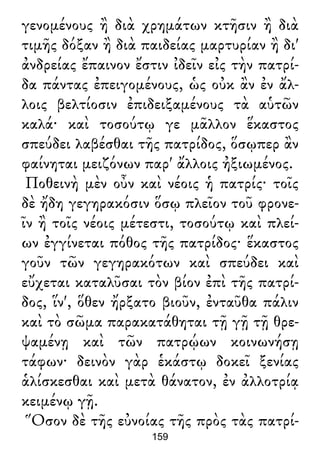 γενομένους ἢ διὰ χρημάτων κτῆσιν ἢ διὰ
τιμῆς δόξαν ἢ διὰ παιδείας μαρτυρίαν ἢ δι'
ἀνδρείας ἔπαινον ἔστιν ἰδεῖν εἰς τὴν πατρί-
δα πάντας ἐπειγομένους, ὡς οὐκ ἂν ἐν ἄλ-
λοις βελτίοσιν ἐπιδειξαμένους τὰ αὑτῶν
καλά· καὶ τοσούτῳ γε μᾶλλον ἕκαστος
σπεύδει λαβέσθαι τῆς πατρίδος, ὅσῳπερ ἂν
φαίνηται μειζόνων παρ' ἄλλοις ἠξιωμένος.
Ποθεινὴ μὲν οὖν καὶ νέοις ἡ πατρίς· τοῖς
δὲ ἤδη γεγηρακόσιν ὅσῳ πλεῖον τοῦ φρονε-
ῖν ἢ τοῖς νέοις μέτεστι, τοσούτῳ καὶ πλεί-
ων ἐγγίνεται πόθος τῆς πατρίδος· ἕκαστος
γοῦν τῶν γεγηρακότων καὶ σπεύδει καὶ
εὔχεται καταλῦσαι τὸν βίον ἐπὶ τῆς πατρί-
δος, ἵν', ὅθεν ἤρξατο βιοῦν, ἐνταῦθα πάλιν
καὶ τὸ σῶμα παρακατάθηται τῇ γῇ τῇ θρε-
ψαμένῃ καὶ τῶν πατρῴων κοινωνήσῃ
τάφων· δεινὸν γὰρ ἑκάστῳ δοκεῖ ξενίας
ἁλίσκεσθαι καὶ μετὰ θάνατον, ἐν ἀλλοτρίᾳ
κειμένῳ γῇ.
Ὅσον δὲ τῆς εὐνοίας τῆς πρὸς τὰς πατρί-
159
 