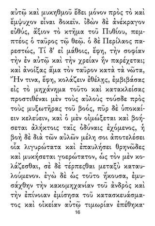 αὐτῷ καὶ μυκηθμοῦ ἔδει μόνον πρὸς τὸ καὶ
ἔμψυχον εἶναι δοκεῖν. ἰδὼν δὲ ἀνέκραγον
εὐθύς, ἄξιον τὸ κτῆμα τοῦ Πυθίου, πεμ-
πτέος ὁ ταῦρος τῷ θεῷ. ὁ δὲ Περίλαος πα-
ρεστώς, Τί δ' εἰ μάθοις, ἔφη, τὴν σοφίαν
τὴν ἐν αὐτῷ καὶ τὴν χρείαν ἣν παρέχεται;
καὶ ἀνοίξας ἅμα τὸν ταῦρον κατὰ τὰ νῶτα,
Ἤν τινα, ἔφη, κολάζειν ἐθέλῃς, ἐμβιβάσας
εἰς τὸ μηχάνημα τοῦτο καὶ κατακλείσας
προστιθέναι μὲν τοὺς αὐλοὺς τούσδε πρὸς
τοὺς μυξωτῆρας τοῦ βοός, πῦρ δὲ ὑποκαί-
ειν κελεύειν, καὶ ὁ μὲν οἰμώξεται καὶ βοή-
σεται ἀλήκτοις ταῖς ὀδύναις ἐχόμενος, ἡ
βοὴ δὲ διὰ τῶν αὐλῶν μέλη σοι ἀποτελέσει
οἷα λιγυρώτατα καὶ ἐπαυλήσει θρηνῶδες
καὶ μυκήσεται γοερώτατον, ὡς τὸν μὲν κο-
λάζεσθαι, σὲ δὲ τέρπεςθαι μεταξὺ καταυ-
λούμενον. ἐγὼ δὲ ὡς τοῦτο ἤκουσα, ἐμυ-
σάχθην τὴν κακομηχανίαν τοῦ ἀνδρὸς καὶ
τὴν ἐπίνοιαν ἐμίσησα τοῦ κατασκευάσμα-
τος καὶ οἰκείαν αὐτῷ τιμωρίαν ἐπέθηκα·
16
 