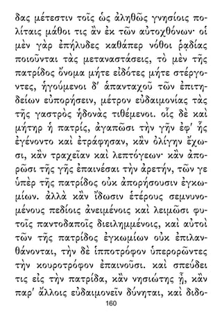δας μέτεστιν τοῖς ὡς ἀληθῶς γνησίοις πο-
λίταις μάθοι τις ἂν ἐκ τῶν αὐτοχθόνων· οἱ
μὲν γὰρ ἐπήλυδες καθάπερ νόθοι ῥᾳδίας
ποιοῦνται τὰς μεταναστάσεις, τὸ μὲν τῆς
πατρίδος ὄνομα μήτε εἰδότες μήτε στέργο-
ντες, ἡγούμενοι δ' ἁπανταχοῦ τῶν ἐπιτη-
δείων εὐπορήσειν, μέτρον εὐδαιμονίας τὰς
τῆς γαστρὸς ἡδονὰς τιθέμενοι. οἷς δὲ καὶ
μήτηρ ἡ πατρίς, ἀγαπῶσι τὴν γῆν ἐφ' ἧς
ἐγένοντο καὶ ἐτράφησαν, κἂν ὀλίγην ἔχω-
σι, κἂν τραχεῖαν καὶ λεπτόγεων· κἂν ἀπο-
ρῶσι τῆς γῆς ἐπαινέσαι τὴν ἀρετήν, τῶν γε
ὑπὲρ τῆς πατρίδος οὐκ ἀπορήσουσιν ἐγκω-
μίων. ἀλλὰ κἂν ἴδωσιν ἑτέρους σεμνυνο-
μένους πεδίοις ἀνειμένοις καὶ λειμῶσι φυ-
τοῖς παντοδαποῖς διειλημμένοις, καὶ αὐτοὶ
τῶν τῆς πατρίδος ἐγκωμίων οὐκ ἐπιλαν-
θάνονται, τὴν δὲ ἱπποτρόφον ὑπερορῶντες
τὴν κουροτρόφον ἐπαινοῦσι. καὶ σπεύδει
τις εἰς τὴν πατρίδα, κἂν νησιώτης ᾖ, κἂν
παρ' ἄλλοις εὐδαιμονεῖν δύνηται, καὶ διδο-
160
 