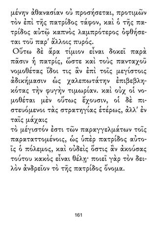 μένην ἀθανασίαν οὐ προσήσεται, προτιμῶν
τὸν ἐπὶ τῆς πατρίδος τάφον, καὶ ὁ τῆς πα-
τρίδος αὐτῷ καπνὸς λαμπρότερος ὀφθήσε-
ται τοῦ παρ' ἄλλοις πυρός.
Οὕτω δὲ ἄρα τίμιον εἶναι δοκεῖ παρὰ
πᾶσιν ἡ πατρίς, ὥστε καὶ τοὺς πανταχοῦ
νομοθέτας ἴδοι τις ἂν ἐπὶ τοῖς μεγίστοις
ἀδικήμασιν ὡς χαλεπωτάτην ἐπιβεβλη-
κότας τὴν φυγὴν τιμωρίαν. καὶ οὐχ οἱ νο-
μοθέται μὲν οὕτως ἔχουσιν, οἱ δὲ πι-
στευόμενοι τὰς στρατηγίας ἑτέρως, ἀλλ' ἐν
ταῖς μάχαις
τὸ μέγιστόν ἐστι τῶν παραγγελμάτων τοῖς
παραταττομένοις, ὡς ὑπὲρ πατρίδος αὐτο-
ῖς ὁ πόλεμος, καὶ οὐδεὶς ὅστις ἂν ἀκούσας
τούτου κακὸς εἶναι θέλῃ· ποιεῖ γὰρ τὸν δει-
λὸν ἀνδρεῖον τὸ τῆς πατρίδος ὄνομα.
161
 