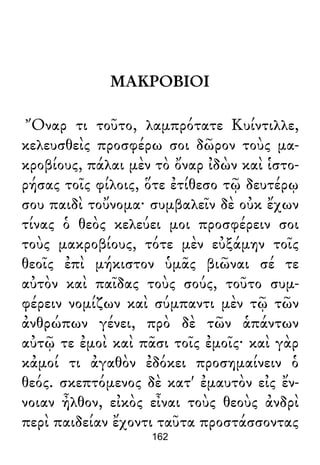 ΜΑΚΡΟΒΙΟΙ
Ὄναρ τι τοῦτο, λαμπρότατε Κυίντιλλε,
κελευσθεὶς προσφέρω σοι δῶρον τοὺς μα-
κροβίους, πάλαι μὲν τὸ ὄναρ ἰδὼν καὶ ἱστο-
ρήσας τοῖς φίλοις, ὅτε ἐτίθεσο τῷ δευτέρῳ
σου παιδὶ τοὔνομα· συμβαλεῖν δὲ οὐκ ἔχων
τίνας ὁ θεὸς κελεύει μοι προσφέρειν σοι
τοὺς μακροβίους, τότε μὲν εὐξάμην τοῖς
θεοῖς ἐπὶ μήκιστον ὑμᾶς βιῶναι σέ τε
αὐτὸν καὶ παῖδας τοὺς σούς, τοῦτο συμ-
φέρειν νομίζων καὶ σύμπαντι μὲν τῷ τῶν
ἀνθρώπων γένει, πρὸ δὲ τῶν ἁπάντων
αὐτῷ τε ἐμοὶ καὶ πᾶσι τοῖς ἐμοῖς· καὶ γὰρ
κἀμοί τι ἀγαθὸν ἐδόκει προσημαίνειν ὁ
θεός. σκεπτόμενος δὲ κατ' ἐμαυτὸν εἰς ἔν-
νοιαν ἦλθον, εἰκὸς εἶναι τοὺς θεοὺς ἀνδρὶ
περὶ παιδείαν ἔχοντι ταῦτα προστάσσοντας
162
 