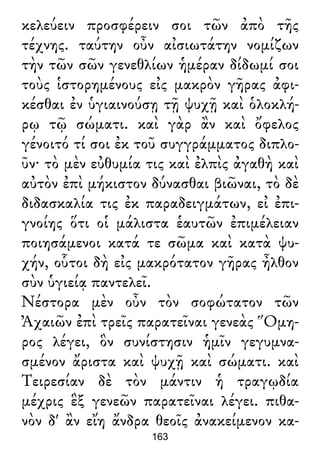 κελεύειν προσφέρειν σοι τῶν ἀπὸ τῆς
τέχνης. ταύτην οὖν αἰσιωτάτην νομίζων
τὴν τῶν σῶν γενεθλίων ἡμέραν δίδωμί σοι
τοὺς ἱστορημένους εἰς μακρὸν γῆρας ἀφι-
κέσθαι ἐν ὑγιαινούσῃ τῇ ψυχῇ καὶ ὁλοκλή-
ρῳ τῷ σώματι. καὶ γὰρ ἂν καὶ ὄφελος
γένοιτό τί σοι ἐκ τοῦ συγγράμματος διπλο-
ῦν· τὸ μὲν εὐθυμία τις καὶ ἐλπὶς ἀγαθὴ καὶ
αὐτὸν ἐπὶ μήκιστον δύνασθαι βιῶναι, τὸ δὲ
διδασκαλία τις ἐκ παραδειγμάτων, εἰ ἐπι-
γνοίης ὅτι οἱ μάλιστα ἑαυτῶν ἐπιμέλειαν
ποιησάμενοι κατά τε σῶμα καὶ κατὰ ψυ-
χήν, οὗτοι δὴ εἰς μακρότατον γῆρας ἦλθον
σὺν ὑγιείᾳ παντελεῖ.
Νέστορα μὲν οὖν τὸν σοφώτατον τῶν
Ἀχαιῶν ἐπὶ τρεῖς παρατεῖναι γενεὰς Ὅμη-
ρος λέγει, ὃν συνίστησιν ἡμῖν γεγυμνα-
σμένον ἄριστα καὶ ψυχῇ καὶ σώματι. καὶ
Τειρεσίαν δὲ τὸν μάντιν ἡ τραγῳδία
μέχρις ἓξ γενεῶν παρατεῖναι λέγει. πιθα-
νὸν δ' ἂν εἴη ἄνδρα θεοῖς ἀνακείμενον κα-
163
 