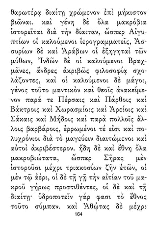 θαρωτέρᾳ διαίτῃ χρώμενον ἐπὶ μήκιστον
βιῶναι. καὶ γένη δὲ ὅλα μακρόβια
ἱστορεῖται διὰ τὴν δίαιταν, ὥσπερ Αἰγυ-
πτίων οἱ καλούμενοι ἱερογραμματεῖς, Ἀσ-
συρίων δὲ καὶ Ἀράβων οἱ ἐξηγηταὶ τῶν
μύθων, Ἰνδῶν δὲ οἱ καλούμενοι Βραχ-
μᾶνες, ἄνδρες ἀκριβῶς φιλοσοφίᾳ σχο-
λάζοντες, καὶ οἱ καλούμενοι δὲ μάγοι,
γένος τοῦτο μαντικὸν καὶ θεοῖς ἀνακείμε-
νον παρά τε Πέρσαις καὶ Πάρθοις καὶ
Βάκτροις καὶ Χωρασμίοις καὶ Ἀρείοις καὶ
Σάκαις καὶ Μήδοις καὶ παρὰ πολλοῖς ἄλ-
λοις βαρβάροις, ἐρρωμένοι τέ εἰσι καὶ πο-
λυχρόνιοι διὰ τὸ μαγεύειν διαιτώμενοι καὶ
αὐτοὶ ἀκριβέστερον. ἤδη δὲ καὶ ἔθνη ὅλα
μακροβιώτατα, ὥσπερ Σῆρας μὲν
ἱστοροῦσι μέχρι τριακοσίων ζῆν ἐτῶν, οἱ
μὲν τῷ ἀέρι, οἱ δὲ τῇ γῇ τὴν αἰτίαν τοῦ μα-
κροῦ γήρως προστιθέντες, οἱ δὲ καὶ τῇ
διαίτῃ· ὑδροποτεῖν γάρ φασι τὸ ἔθνος
τοῦτο σύμπαν. καὶ Ἀθῴτας δὲ μέχρι
164
 