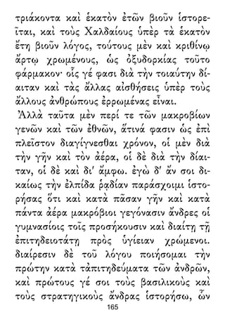 τριάκοντα καὶ ἑκατὸν ἐτῶν βιοῦν ἱστορε-
ῖται, καὶ τοὺς Χαλδαίους ὑπὲρ τὰ ἑκατὸν
ἔτη βιοῦν λόγος, τούτους μὲν καὶ κριθίνῳ
ἄρτῳ χρωμένους, ὡς ὀξυδορκίας τοῦτο
φάρμακον· οἷς γέ φασι διὰ τὴν τοιαύτην δί-
αιταν καὶ τὰς ἄλλας αἰσθήσεις ὑπὲρ τοὺς
ἄλλους ἀνθρώπους ἐρρωμένας εἶναι.
Ἀλλὰ ταῦτα μὲν περί τε τῶν μακροβίων
γενῶν καὶ τῶν ἐθνῶν, ἅτινά φασιν ὡς ἐπὶ
πλεῖστον διαγίγνεσθαι χρόνον, οἱ μὲν διὰ
τὴν γῆν καὶ τὸν ἀέρα, οἱ δὲ διὰ τὴν δίαι-
ταν, οἱ δὲ καὶ δι' ἄμφω. ἐγὼ δ' ἄν σοι δι-
καίως τὴν ἐλπίδα ῥᾳδίαν παράσχοιμι ἱστο-
ρήσας ὅτι καὶ κατὰ πᾶσαν γῆν καὶ κατὰ
πάντα ἀέρα μακρόβιοι γεγόνασιν ἄνδρες οἱ
γυμνασίοις τοῖς προσήκουσιν καὶ διαίτῃ τῇ
ἐπιτηδειοτάτῃ πρὸς ὑγίειαν χρώμενοι.
διαίρεσιν δὲ τοῦ λόγου ποιήσομαι τὴν
πρώτην κατὰ τἀπιτηδεύματα τῶν ἀνδρῶν,
καὶ πρώτους γέ σοι τοὺς βασιλικοὺς καὶ
τοὺς στρατηγικοὺς ἄνδρας ἱστορήσω, ὧν
165
 