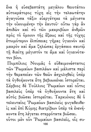 ἕνα ἡ εὐσεβεστάτη μεγάλου θειοτάτου
αὐτοκράτορος τύχη εἰς τὴν τελεωτάτην
ἀγαγοῦσα τάξιν εὐεργέτηκε τὰ μέγιστα
τὴν οἰκουμένην τὴν ἑαυτοῦ· οὕτω γὰρ ἂν
ἀπιδὼν καὶ σὺ τῶν μακροβίων ἀνδρῶν
πρὸς τὸ ὅμοιον τῆς ἕξεως καὶ τῆς τύχης
ἑτοιμότερον ἐλπίσειας γῆρας ὑγιεινὸν καὶ
μακρὸν καὶ ἅμα ζηλώσας ἐργάσαιο σαυτῷ
τῇ διαίτῃ μέγιστόν τε ἅμα καὶ ὑγιεινότα-
τον βίον.
Πομπίλιος Νουμᾶς ὁ εὐδαιμονέστατος
τῶν Ῥωμαίων βασιλέων καὶ μάλιστα περὶ
τὴν θεραπείαν τῶν θεῶν ἀσχοληθεὶς ὑπὲρ
τὰ ὀγδοήκοντα ἔτη βεβιωκέναι ἱστορεῖται.
Σέρβιος δὲ Τούλλιος Ῥωμαίων καὶ οὗτος
βασιλεὺς ὑπὲρ τὰ ὀγδοήκοντα ἔτη καὶ
αὐτὸς βιῶσαι ἱστορεῖται. Ταρκυίνιος δὲ ὁ
τελευταῖος Ῥωμαίων βασιλεὺς φυγαδευθε-
ὶς καὶ ἐπὶ Κύμης διατρίβων ὑπὲρ τὰ ἐνενή-
κοντα ἔτη λέγεται στερρότατα βιῶσαι.
οὗτοι μὲν οὖν Ῥωμαίων βασιλεῖς, οἷς συ-
166
 