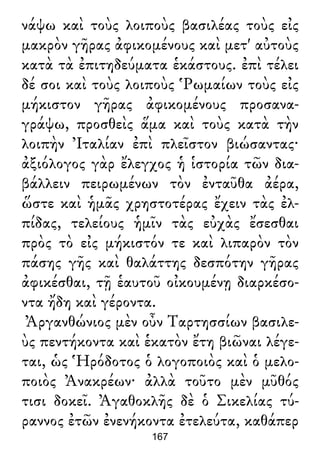νάψω καὶ τοὺς λοιποὺς βασιλέας τοὺς εἰς
μακρὸν γῆρας ἀφικομένους καὶ μετ' αὐτοὺς
κατὰ τὰ ἐπιτηδεύματα ἑκάστους. ἐπὶ τέλει
δέ σοι καὶ τοὺς λοιποὺς Ῥωμαίων τοὺς εἰς
μήκιστον γῆρας ἀφικομένους προσανα-
γράψω, προσθεὶς ἅμα καὶ τοὺς κατὰ τὴν
λοιπὴν Ἰταλίαν ἐπὶ πλεῖστον βιώσαντας·
ἀξιόλογος γὰρ ἔλεγχος ἡ ἱστορία τῶν δια-
βάλλειν πειρωμένων τὸν ἐνταῦθα ἀέρα,
ὥστε καὶ ἡμᾶς χρηστοτέρας ἔχειν τὰς ἐλ-
πίδας, τελείους ἡμῖν τὰς εὐχὰς ἔσεσθαι
πρὸς τὸ εἰς μήκιστόν τε καὶ λιπαρὸν τὸν
πάσης γῆς καὶ θαλάττης δεσπότην γῆρας
ἀφικέσθαι, τῇ ἑαυτοῦ οἰκουμένῃ διαρκέσο-
ντα ἤδη καὶ γέροντα.
Ἀργανθώνιος μὲν οὖν Ταρτησσίων βασιλε-
ὺς πεντήκοντα καὶ ἑκατὸν ἔτη βιῶναι λέγε-
ται, ὡς Ἡρόδοτος ὁ λογοποιὸς καὶ ὁ μελο-
ποιὸς Ἀνακρέων· ἀλλὰ τοῦτο μὲν μῦθός
τισι δοκεῖ. Ἀγαθοκλῆς δὲ ὁ Σικελίας τύ-
ραννος ἐτῶν ἐνενήκοντα ἐτελεύτα, καθάπερ
167
 