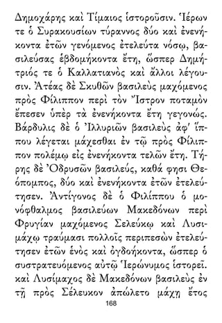 ∆ημοχάρης καὶ Τίμαιος ἱστοροῦσιν. Ἱέρων
τε ὁ Συρακουσίων τύραννος δύο καὶ ἐνενή-
κοντα ἐτῶν γενόμενος ἐτελεύτα νόσῳ, βα-
σιλεύσας ἑβδομήκοντα ἔτη, ὥσπερ ∆ημή-
τριός τε ὁ Καλλατιανὸς καὶ ἄλλοι λέγου-
σιν. Ἀτέας δὲ Σκυθῶν βασιλεὺς μαχόμενος
πρὸς Φίλιππον περὶ τὸν Ἴστρον ποταμὸν
ἔπεσεν ὑπὲρ τὰ ἐνενήκοντα ἔτη γεγονώς.
Βάρδυλις δὲ ὁ Ἰλλυριῶν βασιλεὺς ἀφ' ἵπ-
που λέγεται μάχεσθαι ἐν τῷ πρὸς Φίλιπ-
πον πολέμῳ εἰς ἐνενήκοντα τελῶν ἔτη. Τή-
ρης δὲ Ὀδρυσῶν βασιλεύς, καθά φησι Θε-
όπομπος, δύο καὶ ἐνενήκοντα ἐτῶν ἐτελεύ-
τησεν. Ἀντίγονος δὲ ὁ Φιλίππου ὁ μο-
νόφθαλμος βασιλεύων Μακεδόνων περὶ
Φρυγίαν μαχόμενος Σελεύκῳ καὶ Λυσι-
μάχῳ τραύμασι πολλοῖς περιπεσὼν ἐτελεύ-
τησεν ἐτῶν ἑνὸς καὶ ὀγδοήκοντα, ὥσπερ ὁ
συστρατευόμενος αὐτῷ Ἱερώνυμος ἱστορεῖ.
καὶ Λυσίμαχος δὲ Μακεδόνων βασιλεὺς ἐν
τῇ πρὸς Σέλευκον ἀπώλετο μάχῃ ἔτος
168
 