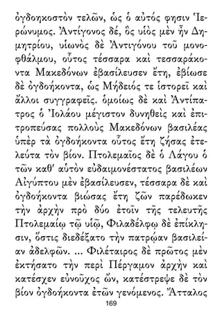 ὀγδοηκοστὸν τελῶν, ὡς ὁ αὐτός φησιν Ἱε-
ρώνυμος. Ἀντίγονος δέ, ὃς υἱὸς μὲν ἦν ∆η-
μητρίου, υἱωνὸς δὲ Ἀντιγόνου τοῦ μονο-
φθάλμου, οὗτος τέσσαρα καὶ τεσσαράκο-
ντα Μακεδόνων ἐβασίλευσεν ἔτη, ἐβίωσε
δὲ ὀγδοήκοντα, ὡς Μήδειός τε ἱστορεῖ καὶ
ἄλλοι συγγραφεῖς. ὁμοίως δὲ καὶ Ἀντίπα-
τρος ὁ Ἰολάου μέγιστον δυνηθεὶς καὶ ἐπι-
τροπεύσας πολλοὺς Μακεδόνων βασιλέας
ὑπὲρ τὰ ὀγδοήκοντα οὗτος ἔτη ζήσας ἐτε-
λεύτα τὸν βίον. Πτολεμαῖος δὲ ὁ Λάγου ὁ
τῶν καθ' αὑτὸν εὐδαιμονέστατος βασιλέων
Αἰγύπτου μὲν ἐβασίλευσεν, τέσσαρα δὲ καὶ
ὀγδοήκοντα βιώσας ἔτη ζῶν παρέδωκεν
τὴν ἀρχὴν πρὸ δύο ἐτοῖν τῆς τελευτῆς
Πτολεμαίῳ τῷ υἱῷ, Φιλαδέλφῳ δὲ ἐπίκλη-
σιν, ὅστις διεδέξατο τὴν πατρῴαν βασιλεί-
αν ἀδελφῶν. ... Φιλέταιρος δὲ πρῶτος μὲν
ἐκτήσατο τὴν περὶ Πέργαμον ἀρχὴν καὶ
κατέσχεν εὐνοῦχος ὤν, κατέστρεψε δὲ τὸν
βίον ὀγδοήκοντα ἐτῶν γενόμενος. Ἄτταλος
169
 