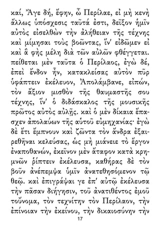 καί, Ἄγε δή, ἔφην, ὦ Περίλαε, εἰ μὴ κενὴ
ἄλλως ὑπόσχεσις ταῦτά ἐστι, δεῖξον ἡμῖν
αὐτὸς εἰσελθὼν τὴν ἀλήθειαν τῆς τέχνης
καὶ μίμησαι τοὺς βοῶντας, ἵν' εἰδῶμεν εἰ
καὶ ἃ φὴς μέλη διὰ τῶν αὐλῶν φθέγγεται.
πείθεται μὲν ταῦτα ὁ Περίλαος, ἐγὼ δέ,
ἐπεὶ ἔνδον ἦν, κατακλείσας αὐτὸν πῦρ
ὑφάπτειν ἐκέλευον, Ἀπολάμβανε, εἰπών,
τὸν ἄξιον μισθὸν τῆς θαυμαστῆς σου
τέχνης, ἵν' ὁ διδάσκαλος τῆς μουσικῆς
πρῶτος αὐτὸς αὐλῇς. καὶ ὁ μὲν δίκαια ἔπα-
σχεν ἀπολαύων τῆς αὑτοῦ εὐμηχανίας· ἐγὼ
δὲ ἔτι ἔμπνουν καὶ ζῶντα τὸν ἄνδρα ἐξαι-
ρεθῆναι κελεύσας, ὡς μὴ μιάνειε τὸ ἔργον
ἐναποθανών, ἐκεῖνον μὲν ἄταφον κατὰ κρη-
μνῶν ῥίπτειν ἐκέλευσα, καθήρας δὲ τὸν
βοῦν ἀνέπεμψα ὑμῖν ἀνατεθησόμενον τῷ
θεῷ. καὶ ἐπιγράψαι γε ἐπ' αὐτῷ ἐκέλευσα
τὴν πᾶσαν διήγησιν, τοῦ ἀνατιθέντος ἐμοῦ
τοὔνομα, τὸν τεχνίτην τὸν Περίλαον, τὴν
ἐπίνοιαν τὴν ἐκείνου, τὴν δικαιοσύνην τὴν
17
 