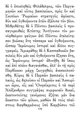 δὲ ὁ ἐπικληθεὶς Φιλάδελφος, τῶν Περγα-
μηνῶν καὶ οὗτος βασιλεύων, πρὸς ὃν καὶ
Σκιπίων Ῥωμαίων στρατηγὸς ἀφίκετο,
δύο καὶ ὀγδοήκοντα ἐτῶν ἐξέλιπε τὸν βίον.
Μιθριδάτης δὲ ὁ Πόντου βασιλεὺς ὁ προ-
σαγορευθεὶς Κτίστης Ἀντίγονον τὸν μο-
νόφθαλμον φεύγων ἐπὶ Πόντου ἐτελεύτη-
σεν βιώσας ἔτη τέσσαρα καὶ ὀγδοήκοντα,
ὥσπερ Ἱερώνυμος ἱστορεῖ καὶ ἄλλοι συγ-
γραφεῖς. Ἀριαράθης δὲ ὁ Καππαδοκῶν βα-
σιλεὺς δύο μὲν καὶ ὀγδοήκοντα ἔζησεν ἔτη,
ὡς Ἱερώνυμος ἱστορεῖ· ἐδυνήθη δὲ ἴσως
καὶ ἐπὶ πλέον διαγενέσθαι, ἀλλ' ἐν τῇ πρὸς
Περδίκκαν μάχῃ ζωγρηθεὶς ἀνεσκολοπί-
σθη. Κῦρος δὲ ὁ Περσῶν βασιλεὺς ὁ πα-
λαιός, ὡς δηλοῦσιν οἱ Περσῶν καὶ Ἀσσυρί-
ων ὧροι, οἷς καὶ Ὀνησίκριτος ὁ τὰ περὶ
Ἀλέξανδρον συγγράψας συμφωνεῖν δοκεῖ,
ἑκατοντούτης γενόμενος ἐζήτει μὲν ἕνα
ἕκαστον τῶν φίλων, μαθὼν δὲ τοὺς πλεί-
στους διεφθαρμένους ὑπὸ Καμβύσου τοῦ
170
 