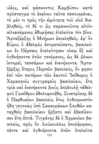 υἱέος, καὶ φάσκοντος Καμβύσου κατὰ
πρόσταγμα τὸ ἐκείνου ταῦτα πεποιηκέναι,
τὸ μέν τι πρὸς τὴν ὠμότητα τοῦ υἱοῦ δια-
βληθείς, τὸ δέ τι ὡς παρανοοῦντα αὑτὸν
αἰτιασάμενος ἀθυμήσας ἐτελεύτα τὸν βίον.
Ἀρταξέρξης ὁ Μνήμων ἐπικληθείς, ἐφ' ὃν
Κῦρος ὁ ἀδελφὸς ἐστρατεύσατο, βασιλεύ-
ων ἐν Πέρσαις ἐτελεύτησεν νόσῳ ἓξ καὶ
ὀγδοήκοντα ἐτῶν γενόμενος, ὡς δὲ ∆ίνων
ἱστορεῖ, τεσσάρων καὶ ἐνενήκοντα. Ἀρτα-
ξέρξης ἕτερος Περσῶν βασιλεύς, ὅν φησιν
ἐπὶ τῶν πατέρων τῶν ἑαυτοῦ Ἰσίδωρος ὁ
Χαρακηνὸς συγγραφεὺς βασιλεύειν, ἔτη
τρία καὶ ἐνενήκοντα βιοὺς ἐπιβουλῇ τἀδελ-
φοῦ Γωσίθρου ἐδολοφονήθη. Σινατρόκης δὲ
ὁ Παρθυαίων βασιλεὺς ἔτος ὀγδοηκοστὸν
ἤδη γεγονὼς ὑπὸ Σακαυράκων Σκυθῶν κα-
ταχθεὶς βασιλεύειν ἤρξατο καὶ ἐβασίλευ-
σεν ἔτη ἑπτά. Τιγράνης δὲ ὁ Ἀρμενίων βα-
σιλεύς, πρὸς ὃν Λούκουλλος ἐπολέμησεν,
πέντε καὶ ὀγδοήκοντα ἐτῶν ἐτελεύτα
171
 