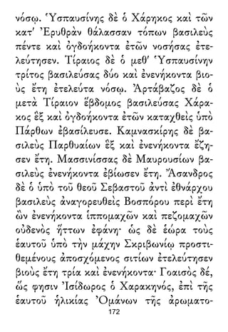 νόσῳ. Ὑσπαυσίνης δὲ ὁ Χάρηκος καὶ τῶν
κατ' Ἐρυθρὰν θάλασσαν τόπων βασιλεὺς
πέντε καὶ ὀγδοήκοντα ἐτῶν νοσήσας ἐτε-
λεύτησεν. Τίραιος δὲ ὁ μεθ' Ὑσπαυσίνην
τρίτος βασιλεύσας δύο καὶ ἐνενήκοντα βιο-
ὺς ἔτη ἐτελεύτα νόσῳ. Ἀρτάβαζος δὲ ὁ
μετὰ Τίραιον ἕβδομος βασιλεύσας Χάρα-
κος ἓξ καὶ ὀγδοήκοντα ἐτῶν καταχθεὶς ὑπὸ
Πάρθων ἐβασίλευσε. Καμνασκίρης δὲ βα-
σιλεὺς Παρθυαίων ἓξ καὶ ἐνενήκοντα ἔζη-
σεν ἔτη. Μασσινίσσας δὲ Μαυρουσίων βα-
σιλεὺς ἐνενήκοντα ἐβίωσεν ἔτη. Ἄσανδρος
δὲ ὁ ὑπὸ τοῦ θεοῦ Σεβαστοῦ ἀντὶ ἐθνάρχου
βασιλεὺς ἀναγορευθεὶς Βοσπόρου περὶ ἔτη
ὢν ἐνενήκοντα ἱππομαχῶν καὶ πεζομαχῶν
οὐδενὸς ἥττων ἐφάνη· ὡς δὲ ἑώρα τοὺς
ἑαυτοῦ ὑπὸ τὴν μάχην Σκριβωνίῳ προστι-
θεμένους ἀποσχόμενος σιτίων ἐτελεύτησεν
βιοὺς ἔτη τρία καὶ ἐνενήκοντα· Γοαισὸς δέ,
ὥς φησιν Ἰσίδωρος ὁ Χαρακηνός, ἐπὶ τῆς
ἑαυτοῦ ἡλικίας Ὀμάνων τῆς ἀρωματο-
172
 