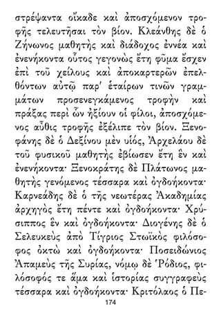 στρέψαντα οἴκαδε καὶ ἀποσχόμενον τρο-
φῆς τελευτῆσαι τὸν βίον. Κλεάνθης δὲ ὁ
Ζήνωνος μαθητὴς καὶ διάδοχος ἐννέα καὶ
ἐνενήκοντα οὗτος γεγονὼς ἔτη φῦμα ἔσχεν
ἐπὶ τοῦ χείλους καὶ ἀποκαρτερῶν ἐπελ-
θόντων αὐτῷ παρ' ἑταίρων τινῶν γραμ-
μάτων προσενεγκάμενος τροφὴν καὶ
πράξας περὶ ὧν ἠξίουν οἱ φίλοι, ἀποσχόμε-
νος αὖθις τροφῆς ἐξέλιπε τὸν βίον. Ξενο-
φάνης δὲ ὁ ∆εξίνου μὲν υἱός, Ἀρχελάου δὲ
τοῦ φυσικοῦ μαθητὴς ἐβίωσεν ἔτη ἓν καὶ
ἐνενήκοντα· Ξενοκράτης δὲ Πλάτωνος μα-
θητὴς γενόμενος τέσσαρα καὶ ὀγδοήκοντα·
Καρνεάδης δὲ ὁ τῆς νεωτέρας Ἀκαδημίας
ἀρχηγὸς ἔτη πέντε καὶ ὀγδοήκοντα· Χρύ-
σιππος ἓν καὶ ὀγδοήκοντα· ∆ιογένης δὲ ὁ
Σελευκεὺς ἀπὸ Τίγριος Στωϊκὸς φιλόσο-
φος ὀκτὼ καὶ ὀγδοήκοντα· Ποσειδώνιος
Ἀπαμεὺς τῆς Συρίας, νόμῳ δὲ Ῥόδιος, φι-
λόσοφός τε ἅμα καὶ ἱστορίας συγγραφεὺς
τέσσαρα καὶ ὀγδοήκοντα· Κριτόλαος ὁ Πε-
174
 