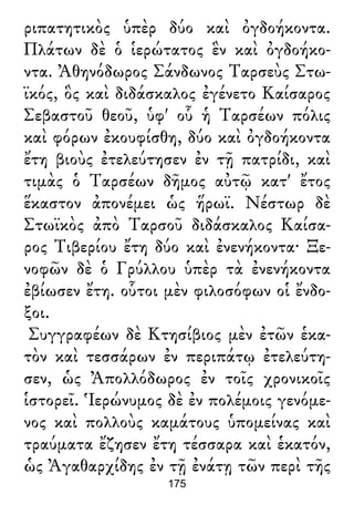 ριπατητικὸς ὑπὲρ δύο καὶ ὀγδοήκοντα.
Πλάτων δὲ ὁ ἱερώτατος ἓν καὶ ὀγδοήκο-
ντα. Ἀθηνόδωρος Σάνδωνος Ταρσεὺς Στω-
ϊκός, ὃς καὶ διδάσκαλος ἐγένετο Καίσαρος
Σεβαστοῦ θεοῦ, ὑφ' οὗ ἡ Ταρσέων πόλις
καὶ φόρων ἐκουφίσθη, δύο καὶ ὀγδοήκοντα
ἔτη βιοὺς ἐτελεύτησεν ἐν τῇ πατρίδι, καὶ
τιμὰς ὁ Ταρσέων δῆμος αὐτῷ κατ' ἔτος
ἕκαστον ἀπονέμει ὡς ἥρωϊ. Νέστωρ δὲ
Στωϊκὸς ἀπὸ Ταρσοῦ διδάσκαλος Καίσα-
ρος Τιβερίου ἔτη δύο καὶ ἐνενήκοντα· Ξε-
νοφῶν δὲ ὁ Γρύλλου ὑπὲρ τὰ ἐνενήκοντα
ἐβίωσεν ἔτη. οὗτοι μὲν φιλοσόφων οἱ ἔνδο-
ξοι.
Συγγραφέων δὲ Κτησίβιος μὲν ἐτῶν ἑκα-
τὸν καὶ τεσσάρων ἐν περιπάτῳ ἐτελεύτη-
σεν, ὡς Ἀπολλόδωρος ἐν τοῖς χρονικοῖς
ἱστορεῖ. Ἱερώνυμος δὲ ἐν πολέμοις γενόμε-
νος καὶ πολλοὺς καμάτους ὑπομείνας καὶ
τραύματα ἔζησεν ἔτη τέσσαρα καὶ ἑκατόν,
ὡς Ἀγαθαρχίδης ἐν τῇ ἐνάτῃ τῶν περὶ τῆς
175
 
