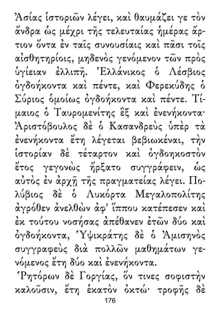 Ἀσίας ἱστοριῶν λέγει, καὶ θαυμάζει γε τὸν
ἄνδρα ὡς μέχρι τῆς τελευταίας ἡμέρας ἄρ-
τιον ὄντα ἐν ταῖς συνουσίαις καὶ πᾶσι τοῖς
αἰσθητηρίοις, μηδενὸς γενόμενον τῶν πρὸς
ὑγίειαν ἐλλιπῆ. Ἑλλάνικος ὁ Λέσβιος
ὀγδοήκοντα καὶ πέντε, καὶ Φερεκύδης ὁ
Σύριος ὁμοίως ὀγδοήκοντα καὶ πέντε. Τί-
μαιος ὁ Ταυρομενίτης ἓξ καὶ ἐνενήκοντα·
Ἀριστόβουλος δὲ ὁ Κασανδρεὺς ὑπὲρ τὰ
ἐνενήκοντα ἔτη λέγεται βεβιωκέναι, τὴν
ἱστορίαν δὲ τέταρτον καὶ ὀγδοηκοστὸν
ἔτος γεγονὼς ἤρξατο συγγράφειν, ὡς
αὐτὸς ἐν ἀρχῇ τῆς πραγματείας λέγει. Πο-
λύβιος δὲ ὁ Λυκόρτα Μεγαλοπολίτης
ἀγρόθεν ἀνελθὼν ἀφ' ἵππου κατέπεσεν καὶ
ἐκ τούτου νοσήσας ἀπέθανεν ἐτῶν δύο καὶ
ὀγδοήκοντα, Ὑψικράτης δὲ ὁ Ἀμισηνὸς
συγγραφεὺς διὰ πολλῶν μαθημάτων γε-
νόμενος ἔτη δύο καὶ ἐνενήκοντα.
Ῥητόρων δὲ Γοργίας, ὅν τινες σοφιστὴν
καλοῦσιν, ἔτη ἑκατὸν ὀκτώ· τροφῆς δὲ
176
 