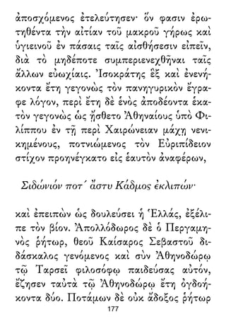ἀποσχόμενος ἐτελεύτησεν· ὅν φασιν ἐρω-
τηθέντα τὴν αἰτίαν τοῦ μακροῦ γήρως καὶ
ὑγιεινοῦ ἐν πάσαις ταῖς αἰσθήσεσιν εἰπεῖν,
διὰ τὸ μηδέποτε συμπεριενεχθῆναι ταῖς
ἄλλων εὐωχίαις. Ἰσοκράτης ἓξ καὶ ἐνενή-
κοντα ἔτη γεγονὼς τὸν πανηγυρικὸν ἔγρα-
φε λόγον, περὶ ἔτη δὲ ἑνὸς ἀποδέοντα ἑκα-
τὸν γεγονὼς ὡς ᾔσθετο Ἀθηναίους ὑπὸ Φι-
λίππου ἐν τῇ περὶ Χαιρώνειαν μάχῃ νενι-
κημένους, ποτνιώμενος τὸν Εὐριπίδειον
στίχον προηνέγκατο εἰς ἑαυτὸν ἀναφέρων,
Σιδώνιόν ποτ' ἄστυ Κάδμος ἐκλιπών·
καὶ ἐπειπὼν ὡς δουλεύσει ἡ Ἑλλάς, ἐξέλι-
πε τὸν βίον. Ἀπολλόδωρος δὲ ὁ Περγαμη-
νὸς ῥήτωρ, θεοῦ Καίσαρος Σεβαστοῦ δι-
δάσκαλος γενόμενος καὶ σὺν Ἀθηνοδώρῳ
τῷ Ταρσεῖ φιλοσόφῳ παιδεύσας αὐτόν,
ἔζησεν ταὐτὰ τῷ Ἀθηνοδώρῳ ἔτη ὀγδοή-
κοντα δύο. Ποτάμων δὲ οὐκ ἄδοξος ῥήτωρ
177
 
