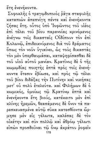 ἔτη ἐνενήκοντα.
Σοφοκλῆς ὁ τραγῳδοποιὸς ῥᾶγα σταφυλῆς
καταπιὼν ἀπεπνίγη πέντε καὶ ἐνενήκοντα
ζήσας ἔτη. οὗτος ὑπὸ Ἰοφῶντος τοῦ υἱέος
ἐπὶ τέλει τοῦ βίου παρανοίας κρινόμενος
ἀνέγνω τοῖς δικασταῖς Οἰδίπουν τὸν ἐπὶ
Κολωνῷ, ἐπιδεικνύμενος διὰ τοῦ δράματος
ὅπως τὸν νοῦν ὑγιαίνει, ὡς τοὺς δικαστὰς
τὸν μὲν ὑπερθαυμάσαι, καταψηφίσασθαι δὲ
τοῦ υἱοῦ αὐτοῦ μανίαν. Κρατῖνος δὲ ὁ τῆς
κωμῳδίας ποιητὴς ἑπτὰ πρὸς τοῖς ἐνενή-
κοντα ἔτεσιν ἐβίωσε, καὶ πρὸς τῷ τέλει
τοῦ βίου διδάξας τὴν Πυτίνην καὶ νικήσας
μετ' οὐ πολὺ ἐτελεύτα. καὶ Φιλήμων δὲ ὁ
κωμικός, ὁμοίως τῷ Κρατίνῳ ἑπτὰ καὶ
ἐνενήκοντα ἔτη βιούς, κατέκειτο μὲν ἐπὶ
κλίνης ἠρεμῶν, θεασάμενος δὲ ὄνον τὰ πα-
ρεσκευασμένα αὐτῷ σῦκα κατεσθίοντα ὥρ-
μησε μὲν εἰς γέλωτα, καλέσας δὲ τὸν
οἰκέτην καὶ σὺν πολλῷ καὶ ἀθρόῳ γέλωτι
εἰπὼν προσδοῦναι τῷ ὄνῳ ἀκράτου ῥοφεῖν
178
 