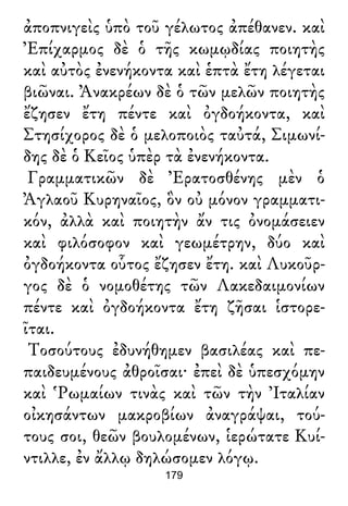 ἀποπνιγεὶς ὑπὸ τοῦ γέλωτος ἀπέθανεν. καὶ
Ἐπίχαρμος δὲ ὁ τῆς κωμῳδίας ποιητὴς
καὶ αὐτὸς ἐνενήκοντα καὶ ἑπτὰ ἔτη λέγεται
βιῶναι. Ἀνακρέων δὲ ὁ τῶν μελῶν ποιητὴς
ἔζησεν ἔτη πέντε καὶ ὀγδοήκοντα, καὶ
Στησίχορος δὲ ὁ μελοποιὸς ταὐτά, Σιμωνί-
δης δὲ ὁ Κεῖος ὑπὲρ τὰ ἐνενήκοντα.
Γραμματικῶν δὲ Ἐρατοσθένης μὲν ὁ
Ἀγλαοῦ Κυρηναῖος, ὃν οὐ μόνον γραμματι-
κόν, ἀλλὰ καὶ ποιητὴν ἄν τις ὀνομάσειεν
καὶ φιλόσοφον καὶ γεωμέτρην, δύο καὶ
ὀγδοήκοντα οὗτος ἔζησεν ἔτη. καὶ Λυκοῦρ-
γος δὲ ὁ νομοθέτης τῶν Λακεδαιμονίων
πέντε καὶ ὀγδοήκοντα ἔτη ζῆσαι ἱστορε-
ῖται.
Τοσούτους ἐδυνήθημεν βασιλέας καὶ πε-
παιδευμένους ἀθροῖσαι· ἐπεὶ δὲ ὑπεσχόμην
καὶ Ῥωμαίων τινὰς καὶ τῶν τὴν Ἰταλίαν
οἰκησάντων μακροβίων ἀναγράψαι, τού-
τους σοι, θεῶν βουλομένων, ἱερώτατε Κυί-
ντιλλε, ἐν ἄλλῳ δηλώσομεν λόγῳ.
179
 