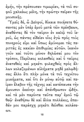 ἐμήν, τὴν πρέπουσαν τιμωρίαν, τὰ τοῦ σο-
φοῦ χαλκέως μέλη, τὴν πρώτην πεῖραν τῆς
μουσικῆς.
Ὑμεῖς δέ, ὦ ∆ελφοί, δίκαια ποιήσετε θύ-
σαντες μὲν ὑπὲρ ἐμοῦ μετὰ τῶν πρέσβεων,
ἀναθέντες δὲ τὸν ταῦρον ἐν καλῷ τοῦ ἱε-
ροῦ, ὡς πάντες εἰδεῖεν οἷος ἐγὼ πρὸς τοὺς
πονηρούς εἰμι καὶ ὅπως ἀμύνομαι τὰς πε-
ριττὰς ἐς κακίαν ἐπιθυμίας αὐτῶν. ἱκανὸν
γοῦν καὶ τοῦτο μόνον δηλῶσαί μου τὸν
τρόπον, Περίλαος κολασθεὶς καὶ ὁ ταῦρος
ἀνατεθεὶς καὶ μηκέτι φυλαχθεὶς πρὸς ἄλ-
λων κολαζομένων αὐλήματα μηδὲ μελῳδή-
σας ἄλλο ἔτι πλὴν μόνα τὰ τοῦ τεχνίτου
μυκήματα, καὶ ὅτι ἐν μόνῳ αὐτῷ καὶ πε-
ῖραν ἔλαβον τῆς τέχνης καὶ κατέπαυσα τὴν
ἄμουσον ἐκείνην καὶ ἀπάνθρωπον ᾠδήν.
καὶ τὰ μὲν παρόντα ταῦτα παρ' ἐμοῦ τῷ
θεῷ· ἀναθήσω δὲ καὶ ἄλλα πολλάκις, ἐπει-
δάν μοι παράσχῃ μηκέτι δεῖσθαι κολάσε-
ων.
18
 