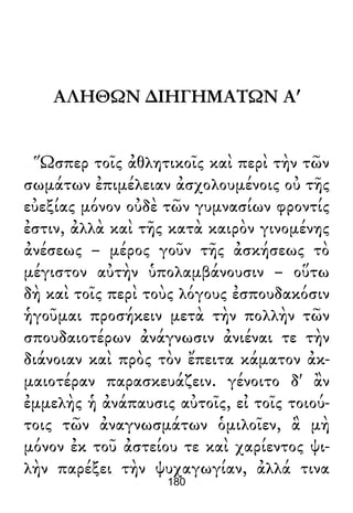 ΑΛΗΘΩΝ ∆ΙΗΓΗΜΑΤΩΝ Αʹ
Ὥσπερ τοῖς ἀθλητικοῖς καὶ περὶ τὴν τῶν
σωμάτων ἐπιμέλειαν ἀσχολουμένοις οὐ τῆς
εὐεξίας μόνον οὐδὲ τῶν γυμνασίων φροντίς
ἐστιν, ἀλλὰ καὶ τῆς κατὰ καιρὸν γινομένης
ἀνέσεως – μέρος γοῦν τῆς ἀσκήσεως τὸ
μέγιστον αὐτὴν ὑπολαμβάνουσιν – οὕτω
δὴ καὶ τοῖς περὶ τοὺς λόγους ἐσπουδακόσιν
ἡγοῦμαι προσήκειν μετὰ τὴν πολλὴν τῶν
σπουδαιοτέρων ἀνάγνωσιν ἀνιέναι τε τὴν
διάνοιαν καὶ πρὸς τὸν ἔπειτα κάματον ἀκ-
μαιοτέραν παρασκευάζειν. γένοιτο δ' ἂν
ἐμμελὴς ἡ ἀνάπαυσις αὐτοῖς, εἰ τοῖς τοιού-
τοις τῶν ἀναγνωσμάτων ὁμιλοῖεν, ἃ μὴ
μόνον ἐκ τοῦ ἀστείου τε καὶ χαρίεντος ψι-
λὴν παρέξει τὴν ψυχαγωγίαν, ἀλλά τινα
180
 