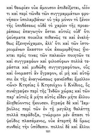 καὶ θεωρίαν οὐκ ἄμουσον ἐπιδείξεται, οἷόν
τι καὶ περὶ τῶνδε τῶν συγγραμμάτων φρο-
νήσειν ὑπολαμβάνω· οὐ γὰρ μόνον τὸ ξένον
τῆς ὑποθέσεως οὐδὲ τὸ χαρίεν τῆς προαι-
ρέσεως ἐπαγωγὸν ἔσται αὐτοῖς οὐδ' ὅτι
ψεύσματα ποικίλα πιθανῶς τε καὶ ἐναλή-
θως ἐξενηνόχαμεν, ἀλλ' ὅτι καὶ τῶν ἱστο-
ρουμένων ἕκαστον οὐκ ἀκωμῳδήτως ᾔνι-
κται πρός τινας τῶν παλαιῶν ποιητῶν τε
καὶ συγγραφέων καὶ φιλοσόφων πολλὰ τε-
ράστια καὶ μυθώδη συγγεγραφότων, οὓς
καὶ ὀνομαστὶ ἂν ἔγραφον, εἰ μὴ καὶ αὐτῷ
σοι ἐκ τῆς ἀναγνώσεως φανεῖσθαι ἔμελλον
<ὧν> Κτησίας ὁ Κτησιόχου ὁ Κνίδιος, ὃς
συνέγραψεν περὶ τῆς Ἰνδῶν χώρας καὶ τῶν
παρ' αὐτοῖς ἃ μήτε αὐτὸς εἶδεν μήτε ἄλλου
ἀληθεύοντος ἤκουσεν. ἔγραψε δὲ καὶ Ἰαμ-
βοῦλος περὶ τῶν ἐν τῇ μεγάλῃ θαλάττῃ
πολλὰ παράδοξα, γνώριμον μὲν ἅπασι τὸ
ψεῦδος πλασάμενος, οὐκ ἀτερπῆ δὲ ὅμως
συνθεὶς τὴν ὑπόθεσιν. πολλοὶ δὲ καὶ ἄλλοι
181
 
