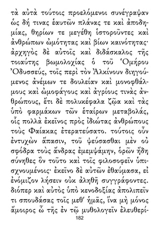 τὰ αὐτὰ τούτοις προελόμενοι συνέγραψαν
ὡς δή τινας ἑαυτῶν πλάνας τε καὶ ἀποδη-
μίας, θηρίων τε μεγέθη ἱστοροῦντες καὶ
ἀνθρώπων ὠμότητας καὶ βίων καινότητας·
ἀρχηγὸς δὲ αὐτοῖς καὶ διδάσκαλος τῆς
τοιαύτης βωμολοχίας ὁ τοῦ Ὁμήρου
Ὀδυσσεύς, τοῖς περὶ τὸν Ἀλκίνουν διηγού-
μενος ἀνέμων τε δουλείαν καὶ μονοφθάλ-
μους καὶ ὠμοφάγους καὶ ἀγρίους τινὰς ἀν-
θρώπους, ἔτι δὲ πολυκέφαλα ζῷα καὶ τὰς
ὑπὸ φαρμάκων τῶν ἑταίρων μεταβολάς,
οἷς πολλὰ ἐκεῖνος πρὸς ἰδιώτας ἀνθρώπους
τοὺς Φαίακας ἐτερατεύσατο. τούτοις οὖν
ἐντυχὼν ἅπασιν, τοῦ ψεύσασθαι μὲν οὐ
σφόδρα τοὺς ἄνδρας ἐμεμψάμην, ὁρῶν ἤδη
σύνηθες ὂν τοῦτο καὶ τοῖς φιλοσοφεῖν ὑπι-
σχνουμένοις· ἐκεῖνο δὲ αὐτῶν ἐθαύμασα, εἰ
ἐνόμιζον λήσειν οὐκ ἀληθῆ συγγράφοντες.
διόπερ καὶ αὐτὸς ὑπὸ κενοδοξίας ἀπολιπεῖν
τι σπουδάσας τοῖς μεθ' ἡμᾶς, ἵνα μὴ μόνος
ἄμοιρος ὦ τῆς ἐν τῷ μυθολογεῖν ἐλευθερί-
182
 
