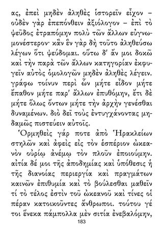 ας, ἐπεὶ μηδὲν ἀληθὲς ἱστορεῖν εἶχον –
οὐδὲν γὰρ ἐπεπόνθειν ἀξιόλογον – ἐπὶ τὸ
ψεῦδος ἐτραπόμην πολὺ τῶν ἄλλων εὐγνω-
μονέστερον· κἂν ἓν γὰρ δὴ τοῦτο ἀληθεύσω
λέγων ὅτι ψεύδομαι. οὕτω δ' ἄν μοι δοκῶ
καὶ τὴν παρὰ τῶν ἄλλων κατηγορίαν ἐκφυ-
γεῖν αὐτὸς ὁμολογῶν μηδὲν ἀληθὲς λέγειν.
γράφω τοίνυν περὶ ὧν μήτε εἶδον μήτε
ἔπαθον μήτε παρ' ἄλλων ἐπυθόμην, ἔτι δὲ
μήτε ὅλως ὄντων μήτε τὴν ἀρχὴν γενέσθαι
δυναμένων. διὸ δεῖ τοὺς ἐντυγχάνοντας μη-
δαμῶς πιστεύειν αὐτοῖς.
Ὁρμηθεὶς γάρ ποτε ἀπὸ Ἡρακλείων
στηλῶν καὶ ἀφεὶς εἰς τὸν ἑσπέριον ὠκεα-
νὸν οὐρίῳ ἀνέμῳ τὸν πλοῦν ἐποιούμην.
αἰτία δέ μοι τῆς ἀποδημίας καὶ ὑπόθεσις ἡ
τῆς διανοίας περιεργία καὶ πραγμάτων
καινῶν ἐπιθυμία καὶ τὸ βούλεσθαι μαθεῖν
τί τὸ τέλος ἐστὶν τοῦ ὠκεανοῦ καὶ τίνες οἱ
πέραν κατοικοῦντες ἄνθρωποι. τούτου γέ
τοι ἕνεκα πάμπολλα μὲν σιτία ἐνεβαλόμην,
183
 