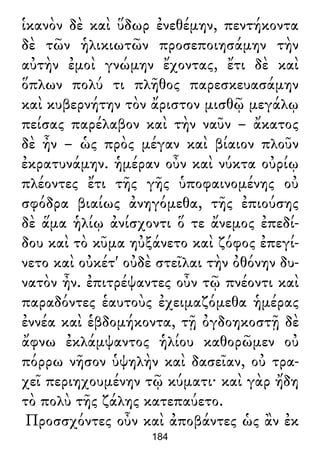 ἱκανὸν δὲ καὶ ὕδωρ ἐνεθέμην, πεντήκοντα
δὲ τῶν ἡλικιωτῶν προσεποιησάμην τὴν
αὐτὴν ἐμοὶ γνώμην ἔχοντας, ἔτι δὲ καὶ
ὅπλων πολύ τι πλῆθος παρεσκευασάμην
καὶ κυβερνήτην τὸν ἄριστον μισθῷ μεγάλῳ
πείσας παρέλαβον καὶ τὴν ναῦν – ἄκατος
δὲ ἦν – ὡς πρὸς μέγαν καὶ βίαιον πλοῦν
ἐκρατυνάμην. ἡμέραν οὖν καὶ νύκτα οὐρίῳ
πλέοντες ἔτι τῆς γῆς ὑποφαινομένης οὐ
σφόδρα βιαίως ἀνηγόμεθα, τῆς ἐπιούσης
δὲ ἅμα ἡλίῳ ἀνίσχοντι ὅ τε ἄνεμος ἐπεδί-
δου καὶ τὸ κῦμα ηὐξάνετο καὶ ζόφος ἐπεγί-
νετο καὶ οὐκέτ' οὐδὲ στεῖλαι τὴν ὀθόνην δυ-
νατὸν ἦν. ἐπιτρέψαντες οὖν τῷ πνέοντι καὶ
παραδόντες ἑαυτοὺς ἐχειμαζόμεθα ἡμέρας
ἐννέα καὶ ἑβδομήκοντα, τῇ ὀγδοηκοστῇ δὲ
ἄφνω ἐκλάμψαντος ἡλίου καθορῶμεν οὐ
πόρρω νῆσον ὑψηλὴν καὶ δασεῖαν, οὐ τρα-
χεῖ περιηχουμένην τῷ κύματι· καὶ γὰρ ἤδη
τὸ πολὺ τῆς ζάλης κατεπαύετο.
Προσσχόντες οὖν καὶ ἀποβάντες ὡς ἂν ἐκ
184
 
