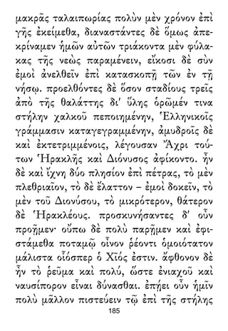 μακρᾶς ταλαιπωρίας πολὺν μὲν χρόνον ἐπὶ
γῆς ἐκείμεθα, διαναστάντες δὲ ὅμως ἀπε-
κρίναμεν ἡμῶν αὐτῶν τριάκοντα μὲν φύλα-
κας τῆς νεὼς παραμένειν, εἴκοσι δὲ σὺν
ἐμοὶ ἀνελθεῖν ἐπὶ κατασκοπῇ τῶν ἐν τῇ
νήσῳ. προελθόντες δὲ ὅσον σταδίους τρεῖς
ἀπὸ τῆς θαλάττης δι' ὕλης ὁρῶμέν τινα
στήλην χαλκοῦ πεποιημένην, Ἑλληνικοῖς
γράμμασιν καταγεγραμμένην, ἀμυδροῖς δὲ
καὶ ἐκτετριμμένοις, λέγουσαν Ἄχρι τού-
των Ἡρακλῆς καὶ ∆ιόνυσος ἀφίκοντο. ἦν
δὲ καὶ ἴχνη δύο πλησίον ἐπὶ πέτρας, τὸ μὲν
πλεθριαῖον, τὸ δὲ ἔλαττον – ἐμοὶ δοκεῖν, τὸ
μὲν τοῦ ∆ιονύσου, τὸ μικρότερον, θάτερον
δὲ Ἡρακλέους. προσκυνήσαντες δ' οὖν
προῇμεν· οὔπω δὲ πολὺ παρῇμεν καὶ ἐφι-
στάμεθα ποταμῷ οἶνον ῥέοντι ὁμοιότατον
μάλιστα οἷόσπερ ὁ Χῖός ἐστιν. ἄφθονον δὲ
ἦν τὸ ῥεῦμα καὶ πολύ, ὥστε ἐνιαχοῦ καὶ
ναυσίπορον εἶναι δύνασθαι. ἐπῄει οὖν ἡμῖν
πολὺ μᾶλλον πιστεύειν τῷ ἐπὶ τῆς στήλης
185
 