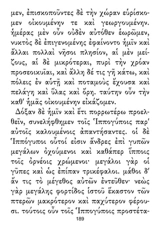μεν, ἐπισκοποῦντες δὲ τὴν χώραν εὑρίσκο-
μεν οἰκουμένην τε καὶ γεωργουμένην.
ἡμέρας μὲν οὖν οὐδὲν αὐτόθεν ἑωρῶμεν,
νυκτὸς δὲ ἐπιγενομένης ἐφαίνοντο ἡμῖν καὶ
ἄλλαι πολλαὶ νῆσοι πλησίον, αἱ μὲν μεί-
ζους, αἱ δὲ μικρότεραι, πυρὶ τὴν χρόαν
προσεοικυῖαι, καὶ ἄλλη δέ τις γῆ κάτω, καὶ
πόλεις ἐν αὑτῇ καὶ ποταμοὺς ἔχουσα καὶ
πελάγη καὶ ὕλας καὶ ὄρη. ταύτην οὖν τὴν
καθ' ἡμᾶς οἰκουμένην εἰκάζομεν.
∆όξαν δὲ ἡμῖν καὶ ἔτι πορρωτέρω προελ-
θεῖν, συνελήφθημεν τοῖς Ἱππογύποις παρ'
αὐτοῖς καλουμένοις ἀπαντήσαντες. οἱ δὲ
Ἱππόγυποι οὗτοί εἰσιν ἄνδρες ἐπὶ γυπῶν
μεγάλων ὀχούμενοι καὶ καθάπερ ἵπποις
τοῖς ὀρνέοις χρώμενοι· μεγάλοι γὰρ οἱ
γῦπες καὶ ὡς ἐπίπαν τρικέφαλοι. μάθοι δ'
ἄν τις τὸ μέγεθος αὐτῶν ἐντεῦθεν· νεὼς
γὰρ μεγάλης φορτίδος ἱστοῦ ἕκαστον τῶν
πτερῶν μακρότερον καὶ παχύτερον φέρου-
σι. τούτοις οὖν τοῖς Ἱππογύποις προστέτα-
189
 