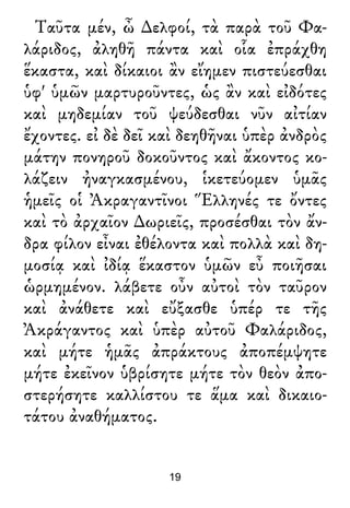 Ταῦτα μέν, ὦ ∆ελφοί, τὰ παρὰ τοῦ Φα-
λάριδος, ἀληθῆ πάντα καὶ οἷα ἐπράχθη
ἕκαστα, καὶ δίκαιοι ἂν εἴημεν πιστεύεσθαι
ὑφ' ὑμῶν μαρτυροῦντες, ὡς ἂν καὶ εἰδότες
καὶ μηδεμίαν τοῦ ψεύδεσθαι νῦν αἰτίαν
ἔχοντες. εἰ δὲ δεῖ καὶ δεηθῆναι ὑπὲρ ἀνδρὸς
μάτην πονηροῦ δοκοῦντος καὶ ἄκοντος κο-
λάζειν ἠναγκασμένου, ἱκετεύομεν ὑμᾶς
ἡμεῖς οἱ Ἀκραγαντῖνοι Ἕλληνές τε ὄντες
καὶ τὸ ἀρχαῖον ∆ωριεῖς, προσέσθαι τὸν ἄν-
δρα φίλον εἶναι ἐθέλοντα καὶ πολλὰ καὶ δη-
μοσίᾳ καὶ ἰδίᾳ ἕκαστον ὑμῶν εὖ ποιῆσαι
ὡρμημένον. λάβετε οὖν αὐτοὶ τὸν ταῦρον
καὶ ἀνάθετε καὶ εὔξασθε ὑπέρ τε τῆς
Ἀκράγαντος καὶ ὑπὲρ αὐτοῦ Φαλάριδος,
καὶ μήτε ἡμᾶς ἀπράκτους ἀποπέμψητε
μήτε ἐκεῖνον ὑβρίσητε μήτε τὸν θεὸν ἀπο-
στερήσητε καλλίστου τε ἅμα καὶ δικαιο-
τάτου ἀναθήματος.
19
 