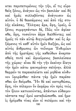 κται περιπετομένοις τὴν γῆν, εἴ τις εὑρε-
θείη ξένος, ἀνάγειν ὡς τὸν βασιλέα· καὶ δὴ
καὶ ἡμᾶς συλλαβόντες ἀνάγουσιν ὡς
αὐτόν. ὁ δὲ θεασάμενος καὶ ἀπὸ τῆς στο-
λῆς εἰκάσας, Ἕλληνες ἆρα, ἔφη, ὑμεῖς, ὦ
ξένοι; συμφησάντων δέ, Πῶς οὖν ἀφίκε-
σθε, ἔφη, τοσοῦτον ἀέρα διελθόντες; καὶ
ἡμεῖς τὸ πᾶν αὐτῷ διηγούμεθα· καὶ ὃς ἀρ-
ξάμενος τὸ καθ' αὑτὸν ἡμῖν διεξῄει, ὡς καὶ
αὐτὸς ἄνθρωπος ὢν τοὔνομα Ἐνδυμίων
ἀπὸ τῆς ἡμετέρας γῆς καθεύδων ἀναρπα-
σθείη ποτὲ καὶ ἀφικόμενος βασιλεύσειε
τῆς χώρας· εἶναι δὲ τὴν γῆν ἐκείνην ἔλεγε
τὴν ἡμῖν κάτω φαινομένην σελήνην. ἀλλὰ
θαρρεῖν τε παρεκελεύετο καὶ μηδένα κίνδυ-
νον ὑφορᾶσθαι· πάντα γὰρ ἡμῖν παρέσε-
σθαι ὧν δεόμεθα. Ἢν δὲ καὶ κατορθώσω,
ἔφη, τὸν πόλεμον ὃν ἐκφέρω νῦν πρὸς τοὺς
τὸν ἥλιον κατοικοῦντας, ἁπάντων εὐδαιμο-
νέστατα παρ' ἐμοὶ καταβιώσεσθε. καὶ ἡμε-
ῖς ἠρόμεθα τίνες εἶεν οἱ πολέμιοι καὶ τὴν
190
 