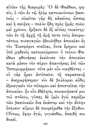 αἰτίαν τῆς διαφορᾶς· Ὁ δὲ Φαέθων, φη-
σίν, ὁ τῶν ἐν τῷ ἡλίῳ κατοικούντων βασι-
λεύς – οἰκεῖται γὰρ δὴ κἀκεῖνος ὥσπερ
καὶ ἡ σελήνη – πολὺν ἤδη πρὸς ἡμᾶς πολε-
μεῖ χρόνον. ἤρξατο δὲ ἐξ αἰτίας τοιαύτης·
τῶν ἐν τῇ ἀρχῇ τῇ ἐμῇ ποτε τοὺς ἀπορω-
τάτους συναγαγὼν ἐβουλήθην ἀποικίαν ἐς
τὸν Ἑωσφόρον στεῖλαι, ὄντα ἔρημον καὶ
ὑπὸ μηδενὸς κατοικούμενον· ὁ τοίνυν Φα-
έθων φθονήσας ἐκώλυσε τὴν ἀποικίαν
κατὰ μέσον τὸν πόρον ἀπαντήσας ἐπὶ τῶν
Ἱππομυρμήκων. τότε μὲν οὖν νικηθέντες –
οὐ γὰρ ἦμεν ἀντίπαλοι τῇ παρασκευῇ
– ἀνεχωρήσαμεν· νῦν δὲ βούλομαι αὖθις
ἐξενεγκεῖν τὸν πόλεμον καὶ ἀποστεῖλαι τὴν
ἀποικίαν. ἢν οὖν ἐθέλητε, κοινωνήσατέ μοι
τοῦ στόλου, γῦπας δὲ ὑμῖν ἐγὼ παρέξω
τῶν βασιλικῶν ἕνα ἑκάστῳ καὶ τὴν ἄλλην
ὅπλισιν· αὔριον δὲ ποιησόμεθα τὴν ἔξοδον.
Οὕτως, ἔφην ἐγώ, γιγνέσθω, ἐπειδή σοι
δοκεῖ.
191
 