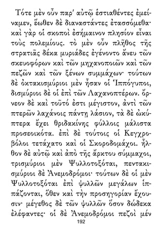 Τότε μὲν οὖν παρ' αὐτῷ ἑστιαθέντες ἐμεί-
ναμεν, ἕωθεν δὲ διαναστάντες ἐτασσόμεθα·
καὶ γὰρ οἱ σκοποὶ ἐσήμαινον πλησίον εἶναι
τοὺς πολεμίους. τὸ μὲν οὖν πλῆθος τῆς
στρατιᾶς δέκα μυριάδες ἐγένοντο ἄνευ τῶν
σκευοφόρων καὶ τῶν μηχανοποιῶν καὶ τῶν
πεζῶν καὶ τῶν ξένων συμμάχων· τούτων
δὲ ὀκτακισμύριοι μὲν ἦσαν οἱ Ἱππόγυποι,
δισμύριοι δὲ οἱ ἐπὶ τῶν Λαχανοπτέρων. ὄρ-
νεον δὲ καὶ τοῦτό ἐστι μέγιστον, ἀντὶ τῶν
πτερῶν λαχάνοις πάντῃ λάσιον, τὰ δὲ ὠκύ-
πτερα ἔχει θριδακίνης φύλλοις μάλιστα
προσεοικότα. ἐπὶ δὲ τούτοις οἱ Κεγχρο-
βόλοι τετάχατο καὶ οἱ Σκοροδομάχοι. ἦλ-
θον δὲ αὐτῷ καὶ ἀπὸ τῆς ἄρκτου σύμμαχοι,
τρισμύριοι μὲν Ψυλλοτοξόται, πεντακι-
σμύριοι δὲ Ἀνεμοδρόμοι· τούτων δὲ οἱ μὲν
Ψυλλοτοξόται ἐπὶ ψυλλῶν μεγάλων ἱπ-
πάζονται, ὅθεν καὶ τὴν προσηγορίαν ἔχου-
σιν· μέγεθος δὲ τῶν ψυλλῶν ὅσον δώδεκα
ἐλέφαντες· οἱ δὲ Ἀνεμοδρόμοι πεζοὶ μέν
192
 