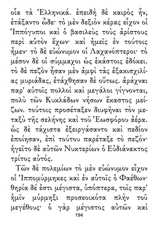 οἷα τὰ Ἑλληνικά. ἐπειδὴ δὲ καιρὸς ἦν,
ἐτάξαντο ὧδε· τὸ μὲν δεξιὸν κέρας εἶχον οἱ
Ἱππόγυποι καὶ ὁ βασιλεὺς τοὺς ἀρίστους
περὶ αὑτὸν ἔχων· καὶ ἡμεῖς ἐν τούτοις
ἦμεν· τὸ δὲ εὐώνυμον οἱ Λαχανόπτεροι· τὸ
μέσον δὲ οἱ σύμμαχοι ὡς ἑκάστοις ἐδόκει.
τὸ δὲ πεζὸν ἦσαν μὲν ἀμφὶ τὰς ἑξακισχιλί-
ας μυριάδας, ἐτάχθησαν δὲ οὕτως. ἀράχναι
παρ' αὐτοῖς πολλοὶ καὶ μεγάλοι γίγνονται,
πολὺ τῶν Κυκλάδων νήσων ἕκαστος μεί-
ζων. τούτοις προσέταξεν διυφῆναι τὸν με-
ταξὺ τῆς σελήνης καὶ τοῦ Ἑωσφόρου ἀέρα.
ὡς δὲ τάχιστα ἐξειργάσαντο καὶ πεδίον
ἐποίησαν, ἐπὶ τούτου παρέταξε τὸ πεζόν·
ἡγεῖτο δὲ αὐτῶν Νυκτερίων ὁ Εὐδιάνακτος
τρίτος αὐτός.
Τῶν δὲ πολεμίων τὸ μὲν εὐώνυμον εἶχον
οἱ Ἱππομύρμηκες καὶ ἐν αὐτοῖς ὁ Φαέθων·
θηρία δέ ἐστι μέγιστα, ὑπόπτερα, τοῖς παρ'
ἡμῖν μύρμηξι προσεοικότα πλὴν τοῦ
μεγέθους· ὁ γὰρ μέγιστος αὐτῶν καὶ
194
 