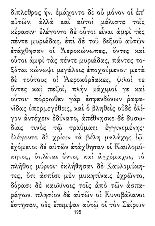 δίπλεθρος ἦν. ἐμάχοντο δὲ οὐ μόνον οἱ ἐπ'
αὐτῶν, ἀλλὰ καὶ αὐτοὶ μάλιστα τοῖς
κέρασιν· ἐλέγοντο δὲ οὗτοι εἶναι ἀμφὶ τὰς
πέντε μυριάδας. ἐπὶ δὲ τοῦ δεξιοῦ αὐτῶν
ἐτάχθησαν οἱ Ἀεροκώνωπες, ὄντες καὶ
οὗτοι ἀμφὶ τὰς πέντε μυριάδας, πάντες το-
ξόται κώνωψι μεγάλοις ἐποχούμενοι· μετὰ
δὲ τούτους οἱ Ἀεροκόρδακες, ψιλοί τε
ὄντες καὶ πεζοί, πλὴν μάχιμοί γε καὶ
οὗτοι· πόρρωθεν γὰρ ἐσφενδόνων ῥαφα-
νῖδας ὑπερμεγέθεις, καὶ ὁ βληθεὶς οὐδὲ ὀλί-
γον ἀντέχειν ἐδύνατο, ἀπέθνῃσκε δὲ δυσω-
δίας τινὸς τῷ τραύματι ἐγγινομένης·
ἐλέγοντο δὲ χρίειν τὰ βέλη μαλάχης ἰῷ.
ἐχόμενοι δὲ αὐτῶν ἐτάχθησαν οἱ Καυλομύ-
κητες, ὁπλῖται ὄντες καὶ ἀγχέμαχοι, τὸ
πλῆθος μύριοι· ἐκλήθησαν δὲ Καυλομύκη-
τες, ὅτι ἀσπίσι μὲν μυκητίναις ἐχρῶντο,
δόρασι δὲ καυλίνοις τοῖς ἀπὸ τῶν ἀσπα-
ράγων. πλησίον δὲ αὐτῶν οἱ Κυνοβάλανοι
ἔστησαν, οὓς ἔπεμψαν αὐτῷ οἱ τὸν Σείριον
195
 