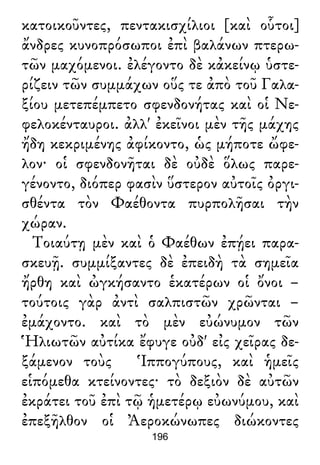 κατοικοῦντες, πεντακισχίλιοι [καὶ οὗτοι]
ἄνδρες κυνοπρόσωποι ἐπὶ βαλάνων πτερω-
τῶν μαχόμενοι. ἐλέγοντο δὲ κἀκείνῳ ὑστε-
ρίζειν τῶν συμμάχων οὕς τε ἀπὸ τοῦ Γαλα-
ξίου μετεπέμπετο σφενδονήτας καὶ οἱ Νε-
φελοκένταυροι. ἀλλ' ἐκεῖνοι μὲν τῆς μάχης
ἤδη κεκριμένης ἀφίκοντο, ὡς μήποτε ὤφε-
λον· οἱ σφενδονῆται δὲ οὐδὲ ὅλως παρε-
γένοντο, διόπερ φασὶν ὕστερον αὐτοῖς ὀργι-
σθέντα τὸν Φαέθοντα πυρπολῆσαι τὴν
χώραν.
Τοιαύτῃ μὲν καὶ ὁ Φαέθων ἐπῄει παρα-
σκευῇ. συμμίξαντες δὲ ἐπειδὴ τὰ σημεῖα
ἤρθη καὶ ὠγκήσαντο ἑκατέρων οἱ ὄνοι –
τούτοις γὰρ ἀντὶ σαλπιστῶν χρῶνται –
ἐμάχοντο. καὶ τὸ μὲν εὐώνυμον τῶν
Ἡλιωτῶν αὐτίκα ἔφυγε οὐδ' εἰς χεῖρας δε-
ξάμενον τοὺς Ἱππογύπους, καὶ ἡμεῖς
εἱπόμεθα κτείνοντες· τὸ δεξιὸν δὲ αὐτῶν
ἐκράτει τοῦ ἐπὶ τῷ ἡμετέρῳ εὐωνύμου, καὶ
ἐπεξῆλθον οἱ Ἀεροκώνωπες διώκοντες
196
 
