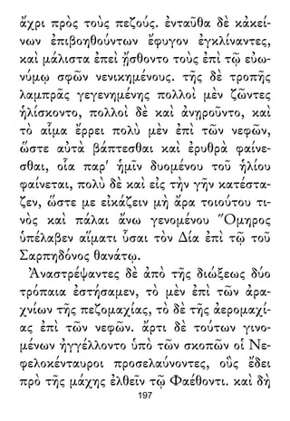 ἄχρι πρὸς τοὺς πεζούς. ἐνταῦθα δὲ κἀκεί-
νων ἐπιβοηθούντων ἔφυγον ἐγκλίναντες,
καὶ μάλιστα ἐπεὶ ᾔσθοντο τοὺς ἐπὶ τῷ εὐω-
νύμῳ σφῶν νενικημένους. τῆς δὲ τροπῆς
λαμπρᾶς γεγενημένης πολλοὶ μὲν ζῶντες
ἡλίσκοντο, πολλοὶ δὲ καὶ ἀνῃροῦντο, καὶ
τὸ αἷμα ἔρρει πολὺ μὲν ἐπὶ τῶν νεφῶν,
ὥστε αὐτὰ βάπτεσθαι καὶ ἐρυθρὰ φαίνε-
σθαι, οἷα παρ' ἡμῖν δυομένου τοῦ ἡλίου
φαίνεται, πολὺ δὲ καὶ εἰς τὴν γῆν κατέστα-
ζεν, ὥστε με εἰκάζειν μὴ ἄρα τοιούτου τι-
νὸς καὶ πάλαι ἄνω γενομένου Ὅμηρος
ὑπέλαβεν αἵματι ὗσαι τὸν ∆ία ἐπὶ τῷ τοῦ
Σαρπηδόνος θανάτῳ.
Ἀναστρέψαντες δὲ ἀπὸ τῆς διώξεως δύο
τρόπαια ἐστήσαμεν, τὸ μὲν ἐπὶ τῶν ἀρα-
χνίων τῆς πεζομαχίας, τὸ δὲ τῆς ἀερομαχί-
ας ἐπὶ τῶν νεφῶν. ἄρτι δὲ τούτων γινο-
μένων ἠγγέλλοντο ὑπὸ τῶν σκοπῶν οἱ Νε-
φελοκένταυροι προσελαύνοντες, οὓς ἔδει
πρὸ τῆς μάχης ἐλθεῖν τῷ Φαέθοντι. καὶ δὴ
197
 